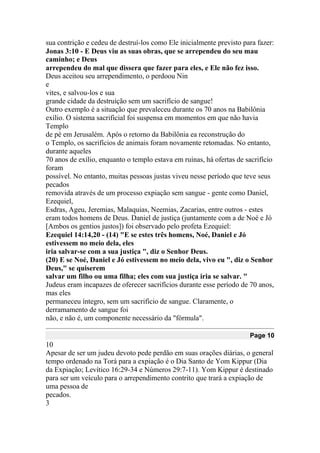 sua contrição e cedeu de destruí-los como Ele inicialmente previsto para fazer:
Jonas 3:10 - E Deus viu as suas obras, que se arrependeu do seu mau
caminho; e Deus
arrependeu do mal que dissera que fazer para eles, e Ele não fez isso.
Deus aceitou seu arrependimento, o perdoou Nin
e
vites, e salvou-los e sua
grande cidade da destruição sem um sacrifício de sangue!
Outro exemplo é a situação que prevaleceu durante os 70 anos na Babilônia
exílio. O sistema sacrificial foi suspensa em momentos em que não havia
Templo
de pé em Jerusalém. Após o retorno da Babilônia ea reconstrução do
o Templo, os sacrifícios de animais foram novamente retomadas. No entanto,
durante aqueles
70 anos de exílio, enquanto o templo estava em ruínas, há ofertas de sacrifício
foram
possível. No entanto, muitas pessoas justas viveu nesse período que teve seus
pecados
removida através de um processo expiação sem sangue - gente como Daniel,
Ezequiel,
Esdras, Ageu, Jeremias, Malaquias, Neemias, Zacarias, entre outros - estes
eram todos homens de Deus. Daniel de justiça (juntamente com a de Noé e Jó
[Ambos os gentios justos]) foi observado pelo profeta Ezequiel:
Ezequiel 14:14,20 - (14) "E se estes três homens, Noé, Daniel e Jó
estivessem no meio dela, eles
iria salvar-se com a sua justiça ", diz o Senhor Deus.
(20) E se Noé, Daniel e Jó estivessem no meio dela, vivo eu ", diz o Senhor
Deus," se quiserem
salvar um filho ou uma filha; eles com sua justiça iria se salvar. "
Judeus eram incapazes de oferecer sacrifícios durante esse período de 70 anos,
mas eles
permaneceu íntegro, sem um sacrifício de sangue. Claramente, o
derramamento de sangue foi
não, e não é, um componente necessário da "fórmula".
Page 10
10
Apesar de ser um judeu devoto pede perdão em suas orações diárias, o general
tempo ordenado na Torá para a expiação é o Dia Santo de Yom Kippur (Dia
da Expiação; Levítico 16:29-34 e Números 29:7-11). Yom Kippur é destinado
para ser um veículo para o arrependimento contrito que trará a expiação de
uma pessoa de
pecados.
3
 