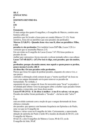 III. C
ONFLICTING
P
OSITIONS DENTRO DA
N
EW
T
Estamento
O mais antigo dos quatro Evangelhos, o Evangelho de Marcos, contém uma
história sobre um
paralítico que foi levado a Jesus para ser curado (Marcos 2:3-12). Neste
narrativa, Jesus diz ao paralítico que seus pecados são perdoados:
Marcos 2:5 (KJV) - Quando Jesus viu a sua fé, disse ao paralítico: Filho,
o teu
pecados te são perdoados [Ver também Lucas 5:17-26.; Lucas 5:20 é o
versículo que se assemelha Marcos 2:5]
Em um relato no Evangelho de Lucas (Lucas 7:47-50) Jesus perdoa os
pecados de um
mulher que o procurou e lavou seus pés e colocar pomada sobre a sua cabeça:
Lucas 7:47-48 (KJV) - (47) Por isso te digo, seus pecados, que são muitos,
são
perdoados; porque ela muito amou; mas aquele a quem pouco se perdoa,
pouco mesmo Loveth. (48) E
ele disse-lhe: Os teus pecados estão perdoados.
Parece que Jesus foi capaz de perdoar pecados, enquanto ele estava vivo, o
que parece
contradiz a afirmação cristã comum de que a "morte sacrificial" de Jesus na
cruz e seu sangue derramado serviu para remover os pecados da
humanidade. Na verdade, o
argumento de que o sangue de Jesus foi necessário para "lavar" os pecados é
invalidada pelo último verso na passagem sobre a mulher cujos pecados foram
perdoados e removidos, por Jesus dizer-assim:
Lucas 07:50 (NVI) - E ele disse à mulher: A tua fé te salvou; vai em paz.
Pecados da mulher foram perdoados e "lavados" - ela havia sido "salvo"!
4
Este
está em nítido contraste com a noção de que o sangue derramado de Jesus
efetuou a remoção
dos pecados, que aparece com bastante frequência em Epístolas a de Paulo,
uma vez que no Evangelho de
Mateus e várias vezes no Evangelho de João. Curiosamente, a aproximada
datação de epístolas de Paulo é tarde-40 a meados da década de 60-CE; a do
Evangelho de Marcos,
60 da CE; a dos Evangelhos de Mateus e Lucas, 80 de CE; ea da
Evangelho de João, 90 dC
 