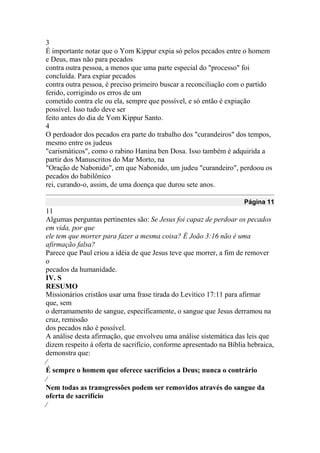 3
É importante notar que o Yom Kippur expia só pelos pecados entre o homem
e Deus, mas não para pecados
contra outra pessoa, a menos que uma parte especial do "processo" foi
concluída. Para expiar pecados
contra outra pessoa, é preciso primeiro buscar a reconciliação com o partido
ferido, corrigindo os erros de um
cometido contra ele ou ela, sempre que possível, e só então é expiação
possível. Isso tudo deve ser
feito antes do dia de Yom Kippur Santo.
4
O perdoador dos pecados era parte do trabalho dos "curandeiros" dos tempos,
mesmo entre os judeus
"carismáticos", como o rabino Hanina ben Dosa. Isso também é adquirida a
partir dos Manuscritos do Mar Morto, na
"Oração de Nabonido", em que Nabonido, um judeu "curandeiro", perdoou os
pecados do babilônico
rei, curando-o, assim, de uma doença que durou sete anos.
Página 11
11
Algumas perguntas pertinentes são: Se Jesus foi capaz de perdoar os pecados
em vida, por que
ele tem que morrer para fazer a mesma coisa? É João 3:16 não é uma
afirmação falsa?
Parece que Paul criou a idéia de que Jesus teve que morrer, a fim de remover
o
pecados da humanidade.
IV. S
RESUMO
Missionários cristãos usar uma frase tirada do Levítico 17:11 para afirmar
que, sem
o derramamento de sangue, especificamente, o sangue que Jesus derramou na
cruz, remissão
dos pecados não é possível.
A análise desta afirmação, que envolveu uma análise sistemática das leis que
dizem respeito à oferta de sacrifício, conforme apresentado na Bíblia hebraica,
demonstra que:

É sempre o homem que oferece sacrifícios a Deus; nunca o contrário

Nem todas as transgressões podem ser removidos através do sangue da
oferta de sacrifício

 