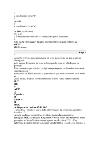 ‫ּכ‬
é transliterado como "k"
-
A carta
‫ק‬
é transliterado como "q"
-
A Shva vocalizado (
‫ע‬ָ‫נ‬ ‫וָא‬ ְ‫ע‬
) É transliterado como um "e" sobrescrito após a consoante
-
Não existe "duplicação" de letras nas transliterações para refletir o da
GESH
(Grifo nosso)
Page 2
2
contexto próprio, quase certamente irá levar à conclusão de que só em ser
abrangidos
pelo sangue derramado de Jesus sobre o perdão pode ser obtido para os
pecados.
Este ensaio tem por objetivo corrigir essa percepção, explicando o sistema de
sacrifício que é
mandatado na Bíblia hebraica, e para mostrar que associar-se com ele a morte
de
Jesus na cruz é falsa e inconsistente com o que a Bíblia hebraica ensina.
II. T
HE
F
ACTS
A
Egundo a
H
EBREW
B
IBLE
A. O que mais Levítico 17:11 diz?
Tabela II.A-1 mostra o lado-a-lado interpretações de o versículo completo
Levítico 17:11.
A parte usada por missionários cristãos é destacada no respectivo
rendições. O (KJV) tradução King James Version inclui uma referência a uma
passagem no Novo Testamento que aponta para Levítico 17:11. [Este
referência é a partir da New American Standard Bible (NASB). No entanto, o
 