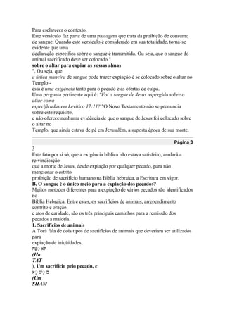 Para esclarecer o contexto.
Este versículo faz parte de uma passagem que trata da proibição de consumo
de sangue. Quando este versículo é considerado em sua totalidade, torna-se
evidente que uma
declaração específica sobre o sangue é transmitida. Ou seja, que o sangue do
animal sacrificado deve ser colocado "
sobre o altar para expiar as vossas almas
", Ou seja, que
a única maneira de sangue pode trazer expiação é se colocado sobre o altar no
Templo -
esta é uma exigência tanto para o pecado e as ofertas de culpa.
Uma pergunta pertinente aqui é: "Foi o sangue de Jesus aspergido sobre o
altar como
especificadas em Levítico 17:11? "O Novo Testamento não se pronuncia
sobre este requisito,
e não oferece nenhuma evidência de que o sangue de Jesus foi colocado sobre
o altar no
Templo, que ainda estava de pé em Jerusalém, a suposta época de sua morte.
Página 3
3
Este fato por si só, que a exigência bíblica não estava satisfeito, anulará a
reivindicação
que a morte de Jesus, desde expiação por qualquer pecado, para não
mencionar o estrito
proibição de sacrifício humano na Bíblia hebraica, a Escritura em vigor.
B. O sangue é o único meio para a expiação dos pecados?
Muitos métodos diferentes para a expiação de vários pecados são identificados
no
Bíblia Hebraica. Entre estes, os sacrifícios de animais, arrependimento
contrito e oração,
e atos de caridade, são os três principais caminhos para a remissão dos
pecados a maioria.
1. Sacrifícios de animais
A Torá fala de dois tipos de sacrifícios de animais que deveriam ser utilizados
para
expiação de iniqüidades;
‫םח‬ ‫נ‬ ‫א‬
(Ha
TAT
), Um sacrifício pelo pecado, e
‫א‬‫נ‬ ‫ע‬‫נ‬ ַּ
(Um
SHAM
 