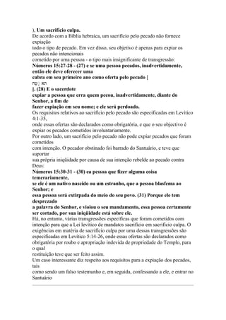 ), Um sacrifício culpa.
De acordo com a Bíblia hebraica, um sacrifício pelo pecado não fornece
expiação
todo o tipo de pecado. Em vez disso, seu objetivo é apenas para expiar os
pecados não intencionais
cometido por uma pessoa - o tipo mais insignificante de transgressão:
Números 15:27-28 - (27) e se uma pessoa pecados, inadvertidamente,
então ele deve oferecer uma
cabra em seu primeiro ano como oferta pelo pecado [
‫םח‬ ‫נ‬ ‫א‬
]. (28) E o sacerdote
expiar a pessoa que erra quem pecou, inadvertidamente, diante do
Senhor, a fim de
fazer expiação em seu nome; e ele será perdoado.
Os requisitos relativos ao sacrifício pelo pecado são especificadas em Levítico
4:1-35,
onde essas ofertas são declarados como obrigatória, e que o seu objectivo é
expiar os pecados cometidos involuntariamente.
Por outro lado, um sacrifício pelo pecado não pode expiar pecados que foram
cometidos
com intenção. O pecador obstinado foi barrado do Santuário, e teve que
suportar
sua própria iniqüidade por causa de sua intenção rebelde ao pecado contra
Deus:
Números 15:30-31 - (30) ea pessoa que fizer alguma coisa
temerariamente,
se ele é um nativo nascido ou um estranho, que a pessoa blasfema ao
Senhor; e
essa pessoa será extirpada do meio do seu povo. (31) Porque ele tem
desprezado
a palavra do Senhor, e violou o seu mandamento, essa pessoa certamente
ser cortado, por sua iniqüidade está sobre ele.
Há, no entanto, várias transgressões específicas que foram cometidos com
intenção para que a Lei levítico de mandatos sacrifício em sacrifício culpa. O
exigências em matéria de sacrifício culpa por uma dessas transgressões são
especificadas em Levítico 5:14-26, onde essas ofertas são declarados como
obrigatória por roubo e apropriação indevida de propriedade do Templo, para
o qual
restituição teve que ser feito assim.
Um caso interessante diz respeito aos requisitos para a expiação dos pecados,
tais
como sendo um falso testemunho e, em seguida, confessando a ele, e entrar no
Santuário
 