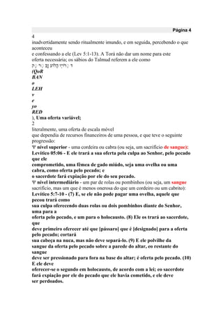 Página 4
4
inadvertidamente sendo ritualmente imundo, e em seguida, percebendo o que
aconteceu
e confessando a ele (Lev 5:1-13). A Torá não dar um nome para este
oferta necessária; os sábios do Talmud referem a ele como
‫ק‬‫נ‬ ‫ר‬ָ‫נ‬ ‫ווָאע‬ ‫ָָא‬‫י‬‫ָא‬‫י‬ ‫ר‬‫נ‬ ‫ק‬
(QoR
BAN
o
LEH
v
e
yo
RED
), Uma oferta variável;
2
literalmente, uma oferta de escala móvel
que dependia de recursos financeiros de uma pessoa, e que teve o seguinte
progressão:
 nível superior - uma cordeira ou cabra (ou seja, um sacrifício de sangue):
Levítico 05:06 - E ele trará a sua oferta pela culpa ao Senhor, pelo pecado
que ele
comprometido, uma fêmea de gado miúdo, seja uma ovelha ou uma
cabra, como oferta pelo pecado; e
o sacerdote fará expiação por ele do seu pecado.
 nível intermediário - um par de rolas ou pombinhos (ou seja, um sangue
sacrifício, mas um que é menos onerosa do que um cordeiro ou um cabrito):
Levítico 5:7-10 - (7) E, se ele não pode pagar uma ovelha, aquele que
pecou trará como
sua culpa oferecendo duas rolas ou dois pombinhos diante do Senhor,
uma para a
oferta pelo pecado, e um para o holocausto. (8) Ele os trará ao sacerdote,
que
deve primeiro oferecer até que [pássaro] que é [designado] para a oferta
pelo pecado; cortará
sua cabeça na nuca, mas não deve separá-lo. (9) E ele polvilhe da
sangue da oferta pelo pecado sobre a parede do altar, eo restante do
sangue
deve ser pressionado para fora na base do altar; é oferta pelo pecado. (10)
E ele deve
oferecer-se o segundo em holocausto, de acordo com a lei; eo sacerdote
fará expiação por ele do pecado que ele havia cometido, e ele deve
ser perdoados.
 
