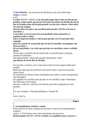  nível inferior - um certo peso de farinha (ou seja, uma oferta sem
sangue, a menos
caro):
Levítico 5:11-13 - (11) E, se ele não pode pagar duas rolas ou dois jovens
pombos, então aquele que pecou trará por sua oferta um décimo de efa de
flor de farinha como oferta pelo pecado; ele não deve colocar o óleo sobre
ele, nem ele coloque
incenso sobre ele, pois é um sacrifício pelo pecado. (12) Ele a levará ao
sacerdote, e
o sacerdote a escavar para fora um punhado como memorial, ea
queimará sobre o altar,
sobre os fogos do Senhor; é oferta pelo pecado. (13) O sacerdote fará
expiação
para ele a partir de seu pecado que ele havia cometido, em qualquer um
desses [casos], e
ele será perdoado; e [o resto] que pertence ao sacerdote, como a refeição
oferta.
Note-se que o sacrifício de um animal não é necessária para a expiação
quando um indivíduo
não pode permitir a oferta pelo pecado especificado. Only "
um décimo de efa de flor de farinha
"
livre de óleo e incenso, serve como uma aceitável (sem sangue) oferta pelo
pecado!
Dado que estes tipos de sacrifícios não incluir todos os possíveis pecados,
segue-se que
há sacrifícios de animais foram mandatados para todas as outras transgressões
não abrangidos
por qualquer um sacrifício pelo pecado ou um sacrifício culpa. Claramente,
não tinha que existir algum
processo, a não ser o sacrifício de animais, para obter expiação por esses
pecados.
2
Ver, por exemplo, o Talmude Babilônico, Tratado Sh
e
vu'ot, Folio 3a.
Page 5
5
2. Arrependimento contrito e oração
Outra maneira de obter expiação dos pecados é através do arrependimento
contrito e
oração. A Torá fornece uma visão antecipada neste processo:
Deuteronômio 4:27-31 - (27) E o Senhor vos espalhará entre os povos, e
 