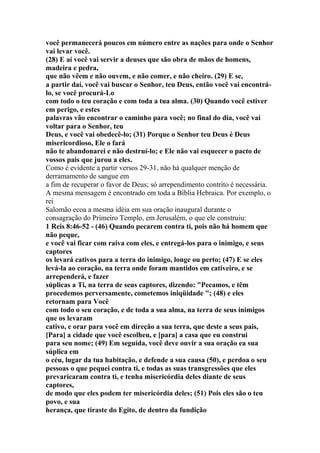 você permanecerá poucos em número entre as nações para onde o Senhor
vai levar você.
(28) E aí você vai servir a deuses que são obra de mãos de homens,
madeira e pedra,
que não vêem e não ouvem, e não comer, e não cheiro. (29) E se,
a partir daí, você vai buscar o Senhor, teu Deus, então você vai encontrá-
lo, se você procurá-Lo
com todo o teu coração e com toda a tua alma. (30) Quando você estiver
em perigo, e estes
palavras vão encontrar o caminho para você; no final do dia, você vai
voltar para o Senhor, teu
Deus, e você vai obedecê-lo; (31) Porque o Senhor teu Deus é Deus
misericordioso, Ele o fará
não te abandonarei e não destruí-lo; e Ele não vai esquecer o pacto de
vossos pais que jurou a eles.
Como é evidente a partir versos 29-31, não há qualquer menção de
derramamento de sangue em
a fim de recuperar o favor de Deus; só arrependimento contrito é necessária.
A mesma mensagem é encontrado em toda a Bíblia Hebraica. Por exemplo, o
rei
Salomão ecoa a mesma idéia em sua oração inaugural durante o
consagração do Primeiro Templo, em Jerusalém, o que ele construiu:
1 Reis 8:46-52 - (46) Quando pecarem contra ti, pois não há homem que
não peque,
e você vai ficar com raiva com eles, e entregá-los para o inimigo, e seus
captores
os levará cativos para a terra do inimigo, longe ou perto; (47) E se eles
levá-la ao coração, na terra onde foram mantidos em cativeiro, e se
arrependerá, e fazer
súplicas a Ti, na terra de seus captores, dizendo: "Pecamos, e têm
procedemos perversamente, cometemos iniqüidade "; (48) e eles
retornam para Você
com todo o seu coração, e de toda a sua alma, na terra de seus inimigos
que os levaram
cativo, e orar para você em direção a sua terra, que deste a seus pais,
[Para] a cidade que você escolheu, e [para] a casa que eu construí
para seu nome; (49) Em seguida, você deve ouvir a sua oração ea sua
súplica em
o céu, lugar da tua habitação, e defende a sua causa (50), e perdoa o seu
pessoas o que pequei contra ti, e todas as suas transgressões que eles
prevaricaram contra ti, e tenha misericórdia deles diante de seus
captores,
de modo que eles podem ter misericórdia deles; (51) Pois eles são o teu
povo, e sua
herança, que tiraste do Egito, de dentro da fundição
 