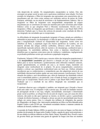 2
vida desprovida de sentido. Os marginalizados encapsulados se isolam. Eles não
enxergam um grupo social no país com o qual possa estabelecer uma relação. Um bom
exemplo de imigrantes e filhos de imigrantes que apresentam esta característica são os
muçulmanos que são vistos como ameaça aos residentes nativos de países da União
Europeia, sobretudo, na era atual de terrorismo e de fundamentalismo islâmico. São os
imigrantes ou filhos de imigrantes com marginalidade encapsulada de origem
muçulmana que se constituem em massa de manobra para ações terroristas pelo Estado
Islâmico como as que atingiram Paris e Bruxelas recentemente. Ocorre com os
imigrantes e filhos de imigrantes que professam o islamismo o que Stuart Hall (1992)
denomina Tradição que é a busca das certezas do passado como resultado da falta de
sua integração nas sociedades que os recepcionam.
As dificuldades de integração da população imigrante à França, atirada aos subúrbios e
submetida ao preconceito, ao desemprego e à falta de apoio do Estado francês contribui
para a marginalização (cultural ou encapsulada) dos imigrantes. Assim como nos
subúrbios de Paris, a população negra dos bairros periféricos de Londres, em sua
maioria advinda das antigas colônias caribenhas, afirmava sofrer com intensa e
injustificada repressão policial, além do racismo e do desemprego, combustível para a
desesperança. As autoridades públicas, bem como a imprensa classificaram os
distúrbios que se seguiram como puros atos de violência e vandalismo, negligenciando
os profundos problemas sociais que assolavam a população imigrante.
Finalmente, Schaetti (1999) conclui que o terceiro efeito das imigrações populacionais é
o da marginalidade construtiva que descreve a situação em que os imigrantes são
hábeis para se mover facilmente e poderosamente entre diferentes tradições culturais,
agindo apropriadamente, se sentindo em casa e, ao mesmo tempo, mantendo um
integrado senso multicultural de si próprio. Os povos marginalizados construtivos
tendem a colocar sua experiência multicultural para um bom uso. Globais nômades
reconhecem que os conhecimentos e competências que eles adquiriram através de sua
mobilidade internacional podem ajudar nas suas metas pessoais e profissionais. Esta é a
situação dos judeus e seus descendentes que, além de manterem sua identidade cultural
com a comunidade judaica e, em particular, com o Estado de Israel, se integram com os
países que os recepcionam. Ocorre com os judeus o que Stuart Hall (1992) denomina
Tradução que é o resultado de sua efetiva integração nas sociedades que os
recepcionam.
É oportuno observar que o refugiado é, também, um imigrante que é forçado a buscar
outro país onde viver. O refugiado é toda a pessoa que, em razão de fundados temores
de perseguição devido à sua raça, religião, nacionalidade, associação a determinado
grupo social ou político, se refugia fora de seu país de origem e que, por causa dos ditos
temores, não pode ou não quer regressar ao mesmo, ou devido a grave e generalizada
violação de direitos humanos, é obrigado a deixar seu país de nacionalidade para buscar
refúgio em outros países. Esta é a situação dos milhares de refugiados das guerras
do Afeganistão e do Iraque e das intervenções predatórias na Líbia e na Síria lideradas pelos
Estados Unidos e pela OTAN que devastaram sociedades inteiras e mataram centenas de
milhares de homens, mulheres e crianças.
A ascensão do Estado Islâmico (ISIS) e as guerras civis em curso no Iraque e na Síria são o
produto da devastação do Iraque pelos Estados Unidos, seguida do apoio norte-americano e
de seus aliados às milícias islâmicas na Síria. Bush, Cheney, Rumsfeld, Rice, Powell e outros
do governo Bush, que travaram uma guerra de agressão no Iraque com base em mentiras
 