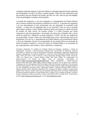 3
continuam totalmente impunes. O governo Obama é o principal responsável pelas catástrofes
que desencadeou na Líbia e na Síria e continua impune. Todos eles são responsáveis pelo
que acontece hoje nas fronteiras da Europa, que deve ser visto, mais do que uma tragédia,
como um prolongado e contínuo crime de guerra.
A questão dos imigrantes, a crise dos refugiados e o aniquilamento do Estado Islâmico
são os maiores desafios das potências ocidentais do século 21. A questão dos imigrantes
e de seus descendentes só será solucionada com sua integração às sociedades onde
residem. A atual crise de refugiados não vai ser resolvida, a não ser com a recepção
pelos países europeus e pelos Estados Unidos de todos que aspiram se afastar das áreas
de conflito de onde vieram. Os Estados Unidos e a União Europeia que foram
responsáveis pela desorganização e devastação dos países dos refugiados têm o dever
moral de assisti-los e abrigá-los na atual conjuntura. A ONU tem que sair também de
sua passividade e passar a atuar com efetividade para evitar o agravamento desta crise
humanitária. Por sua vez, o aniquilamento do Estado Islâmico, que possibilitaria reduzir
o fluxo de refugiados, deveria ser acompanhado de um grande esforço na promoção do
desenvolvimento econômico e social dos países do Oriente Médio e na construção da
paz, especialmente, entre sunitas e xiitas e palestinos e israelenses.
*Fernando Alcoforado, 76, membro da Academia Baiana de Educação, engenheiro e doutor em
Planejamento Territorial e Desenvolvimento Regional pela Universidade de Barcelona, professor
universitário e consultor nas áreas de planejamento estratégico, planejamento empresarial, planejamento
regional e planejamento de sistemas energéticos, é autor dos livros Globalização (Editora Nobel, São
Paulo, 1997), De Collor a FHC- O Brasil e a Nova (Des)ordem Mundial (Editora Nobel, São Paulo,
1998), Um Projeto para o Brasil (Editora Nobel, São Paulo, 2000), Os condicionantes do
desenvolvimento do Estado da Bahia (Tese de doutorado. Universidade de
Barcelona,http://www.tesisenred.net/handle/10803/1944, 2003), Globalização e Desenvolvimento
(Editora Nobel, São Paulo, 2006), Bahia- Desenvolvimento do Século XVI ao Século XX e Objetivos
Estratégicos na Era Contemporânea (EGBA, Salvador, 2008), The Necessary Conditions of the Economic
and Social Development- The Case of the State of Bahia (VDM Verlag Dr. Müller Aktiengesellschaft &
Co. KG, Saarbrücken, Germany, 2010), Aquecimento Global e Catástrofe Planetária (P&A Gráfica e
Editora, Salvador, 2010), Amazônia Sustentável- Para o progresso do Brasil e combate ao aquecimento
global (Viena- Editora e Gráfica, Santa Cruz do Rio Pardo, São Paulo, 2011), Os Fatores Condicionantes
do Desenvolvimento Econômico e Social (Editora CRV, Curitiba, 2012) e Energia no Mundo e no Brasil-
Energia e Mudança Climática Catastrófica no Século XXI (Editora CRV, Curitiba, 2015). Possui blog na
Internet (http://fernando.alcoforado.zip.net). E-mail: falcoforado@uol.com.br.
 