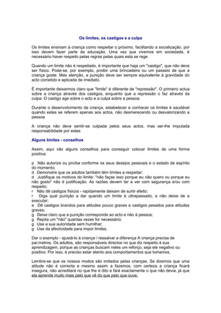 Os limites, os castigos e a culpa

Os limites ensinam à criança como respeitar o próximo, facilitando a socialização, por
isso devem fazer parte da educação. Uma vez que vivemos em sociedade, é
necessário haver respeito pelas regras pelas quais esta se rege.

Quando um limite não é respeitado, é importante que haja um "castigo", que não deve
ser físico. Pode-se, por exemplo, proibir uma brincadeira ou um passeio de que a
criança goste. Mas atenção, a punição deve ser sempre equivalente à gravidade do
acto cometido e aplicada de imediato.

É importante deixarmos claro que "limite" é diferente de "repressão". O primeiro actua
sobre a criança através dos castigos, enquanto que a repressão o faz através da
culpa. O castigo age sobre o acto e a culpa sobre a pessoa.

Durante o desenvolvimento da criança, estabelecer e conhecer os limites é saudável
quando estes se referem apenas aos actos, não desmerecendo ou desvalorizando a
pessoa

A criança não deve sentir-se culpada pelos seus actos, mas ser-lhe imputada
responsabilidade por estes

Alguns limites - conselhos

Assim, aqui vão alguns conselhos para conseguir colocar limites de uma forma
positiva:

p Não autorize ou proíba conforme os seus desejos pessoais e o estado de espírito
do momento;
d Demonstre que os adultos também têm limites a respeitar;
d Justifique os motivos do limite: "não faças isso porque eu não quero ou porque eu
não gosto" não é justificação. As razões devem ter a ver com segurança e/ou com
respeito;
r Não dê castigos físicos - rapidamente deixam de surtir efeito;
r Diga qual punição a dar quando um limite é ultrapassado, e não deixe de a
executar;
e Dê castigos brandos para atitudes pouco graves e castigos pesados para atitudes
graves;
g Deixe claro que a punição corresponde ao acto e não à pessoa;
g Repita um "não" quantas vezes for necessário;
g Use a sua autoridade sem humilhar;
g Use da afectividade para impor limites.

Dar o exemplo - ajustá-lo à criança / ressalvar a diferença A criança precisa de
parâmetros. Os adultos, são responsáveis directos no que diz respeito à sua
aprendizagem, porque as crianças buscam neles um reforço, seja ele negativo ou
positivo. Por isso, é preciso estar atento aos comportamentos que tomamos.

Lembre-se que os nossos modos são imitados pelas crianças. Se dizemos que uma
atitude não é correcta e mesmo assim a fazemos, com certeza a criança ficará
insegura, não acreditará no que lhe é dito e fará exactamente o que não devia, já que
ela aprende muito mais pelo que vê do que pelo que ouve.
 