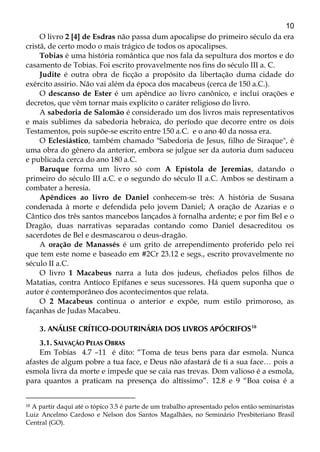 10
O livro 2 [4] de Esdras não passa dum apocalipse do primeiro século da era
cristã, de certo modo o mais trágico de todos os apocalipses.
Tobias é uma história romântica que nos fala da sepultura dos mortos e do
casamento de Tobias. Foi escrito provavelmente nos fins do século III a. C.
Judite é outra obra de ficção a propósito da libertação duma cidade do
exército assírio. Não vai além da época dos macabeus (cerca de 150 a.C.).
O descanso de Ester é um apêndice ao livro canônico, e inclui orações e
decretos, que vêm tornar mais explícito o caráter religioso do livro.
A sabedoria de Salomão é considerado um dos livros mais representativos
e mais sublimes da sabedoria hebraica, do período que decorre entre os dois
Testamentos, pois supõe-se escrito entre 150 a.C. e o ano 40 da nossa era.
O Eclesiástico, também chamado "Sabedoria de Jesus, filho de Siraque", é
uma obra do gênero da anterior, embora se julgue ser da autoria dum saduceu
e publicada cerca do ano 180 a.C.
Baruque forma um livro só com A Epístola de Jeremias, datando o
primeiro do século III a.C. e o segundo do século II a.C. Ambos se destinam a
combater a heresia.
Apêndices ao livro de Daniel conhecem-se três: A história de Susana
condenada à morte e defendida pelo jovem Daniel; A oração de Azarias e o
Cântico dos três santos mancebos lançados à fornalha ardente; e por fim Bel e o
Dragão, duas narrativas separadas contando como Daniel desacreditou os
sacerdotes de Bel e desmascarou o deus-dragão.
A oração de Manassés é um grito de arrependimento proferido pelo rei
que tem este nome e baseado em #2Cr 23.12 e segs., escrito provavelmente no
século II a.C.
O livro 1 Macabeus narra a luta dos judeus, chefiados pelos filhos de
Matatias, contra Antíoco Epífanes e seus sucessores. Há quem suponha que o
autor é contemporâneo dos acontecimentos que relata.
O 2 Macabeus continua o anterior e expõe, num estilo primoroso, as
façanhas de Judas Macabeu.
3. ANÁLISE CRÍTICO-DOUTRINÁRIA DOS LIVROS APÓCRIFOS18
3.1. SALVAÇÃO PELAS OBRAS
Em Tobias 4.7 –11 é dito: “Toma de teus bens para dar esmola. Nunca
afastes de algum pobre a tua face, e Deus não afastará de ti a sua face… pois a
esmola livra da morte e impede que se caia nas trevas. Dom valioso é a esmola,
para quantos a praticam na presença do altíssimo”. 12.8 e 9 “Boa coisa é a
18 A partir daqui até o tópico 3.5 é parte de um trabalho apresentado pelos então seminaristas
Luiz Ancelmo Cardoso e Nelson dos Santos Magalhães, no Seminário Presbiteriano Brasil
Central (GO).
 