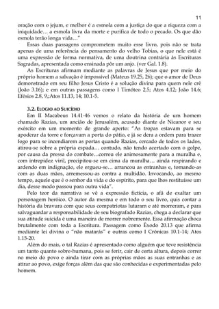 11
oração com o jejum, e melhor é a esmola com a justiça do que a riqueza com a
iniquidade… a esmola livra da morte e purifica de todo o pecado. Os que dão
esmola terão longa vida…”
Essas duas passagens comprometem muito esse livro, pois não se trata
apenas de uma referência do pensamento do velho Tobias, o que nele está é
uma expressão de forma normativa, de uma doutrina contrária às Escrituras
Sagradas, apresentada como ensinada pôr um anjo. (ver Gal. 1.8).
As Escrituras afirmam mediante as palavras de Jesus que por meio do
próprio homem a salvação é impossível (Mateus 19.25, 26); que o amor de Deus
demonstrado em seu filho Jesus Cristo é a solução divina para quem nele crê
(João 3.16); e em outras passagens como I Timóteo 2.5; Atos 4.12; João 14.6;
Efésios 2.8, 9,;Atos 11.13, 14; 10.1-5.
3.2. ELOGIO AO SUICÍDIO
Em II Macabeus 14.41-46 vemos o relato da história de um homem
chamado Razias, um ancião de Jerusalém, acusado diante de Nicanor e seu
exército em um momento de grande aperto: “As tropas estavam para se
apoderar da torre e forçavam a porta do pátio, e já se dera a ordem para trazer
fogo para se incendiarem as portas quando Razias, cercado de todos os lados,
atirou-se sobre a própria espada… contudo, não tendo acertado com o golpe,
por causa da pressa do combate…correu ele animosamente para a muralha e,
com intrepidez viril, precipitou-se em cima da muralha… ainda respirando e
ardendo em indignação, ele ergueu-se… arrancou as entranhas e, tomando-as
com as duas mãos, arremessou-as contra a multidão. Invocando, ao mesmo
tempo, aquele que é o senhor da vida e do espírito, para que lhos restituísse um
dia, desse modo passou para outra vida”.
Pelo teor da narrativa se vê a expressão fictícia, o afã de exaltar um
personagem heróico. O autor da mesma e em todo o seu livro, quis contar a
história da bravura com que seus compatriotas lutaram e até morreram, e para
salvaguardar a responsabilidade de seu biografado Razias, chega a declarar que
sua atitude suicida é uma maneira de morrer nobremente. Essa afirmação choca
brutalmente com toda a Escritura. Passagem como Êxodo 20.13 que afirma
mediante lei divina o “não matarás” e outras como I Crônicas 10.1-14; Atos
1.15-20.
Além do mais, o tal Razias é apresentado como alguém que teve resistência
um tanto quanto sobre-humana, pois se ferir, cair de certa altura, depois correr
no meio do povo e ainda tirar com as próprias mãos as suas entranhas e as
atirar ao povo, exige forças além das que são conhecidas e experimentadas pelo
homem.
 