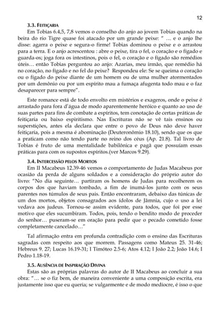 12
3.3. FEITIÇARIA
Em Tobias 6.4,5, 7,8 vemos o conselho do anjo ao jovem Tobias quando na
beira do rio Tigre quase foi atacado por um grande peixe: “ … e o anjo lhe
disse: agarra o peixe e segura-o firme! Tobias dominou o peixe e o arrastou
para a terra. E o anjo acrescentou : abre o peixe, tira o fel, o coração e o fígado e
guarda-os; joga fora os intestinos, pois o fel, o coração e o fígado são remédios
úteis… então Tobias perguntou ao anjo: Azarias, meu irmão, que remédio há
no coração, no fígado e no fel do peixe? Respondeu ele: Se se queima o coração
ou o fígado do peixe diante de um homem ou de uma mulher atormentados
por um demônio ou por um espírito mau a fumaça afugenta todo mau e o faz
desaparecer para sempre”.
Este romance está de todo envolto em mistérios e exageros, onde o peixe é
arrastado para fora d’água de modo aparentemente heróico e quanto ao uso de
suas partes para fins de combate a espíritos, tem conotação de certas práticas de
feitiçaria ou baixo espiritismo. Nas Escrituras não se vê tais ensinos ou
superstições, antes ela declara que entre o povo de Deus não deve haver
feitiçaria, pois a mesma é abominação (Deuteronômio 18.10), sendo que os que
a praticam como não tendo parte no reino dos céus (Ap. 21.8). Tal livro de
Tobias é fruto de uma mentalidade babilônica e pagã que possuíam essas
práticas para com os supostos espíritos.(ver Marcos 9.29).
3.4. INTERCESSÃO PELOS MORTOS
Em II Macabeus 12.39-46 vemos o comportamento de Judas Macabeus por
ocasião da perda de alguns soldados e a consideração do próprio autor do
livro: “No dia seguinte… partiram os homens de Judas para recolherem os
corpos dos que haviam tombado, a fim de inumá-los junto com os seus
parentes nos túmulos de seus pais. Então encontraram, debaixo das túnicas de
um dos mortos, objetos consagrados aos ídolos de Jâmnia, cujo o uso a lei
vedava aos judeus. Tornou-se assim evidente, para todos, que foi por esse
motivo que eles sucumbiram. Todos, pois, tendo o bendito modo de proceder
do senhor… puseram-se em oração para pedir que o pecado cometido fosse
completamente cancelado…”
Tal afirmação entra em profunda contradição com o ensino das Escrituras
sagradas com respeito aos que morrem. Passagens como Mateus 25. 31-46;
Hebreus 9. 27; Lucas 16.19-31; I Timóteo 2.5-6; Atos 4.12; I João 2.2; João 14.6; I
Pedro 1.18-19.
3.5. AUSÊNCIA DE INSPIRAÇÃO DIVINA
Estas são as próprias palavras do autor de II Macabeus ao concluir a sua
obra: “… se o fiz bem, de maneira conveniente a uma composição escrita, era
justamente isso que eu queria; se vulgarmente e de modo medíocre, é isso o que
 