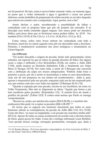 13
me foi possível. De fato, como é nocivo beber somente vinho, ou somente água,
ao passo que o vinho misturado à água é agradável e causa um prazer
delicioso, assim (trabalho) da preparação do relato encanta os ouvidos daqueles
que entram em contato com a composição. Aqui, porém, será o fim”.
Assim declara o autor, reconhecendo a possibilidade de falhas e
contradição com os próprios fatos que pôr ele próprio são narrados. E se
desculpa caso tenha cometido algum engano. Isso nunca pode ser narrativa
bíblica, pois Jesus disse que as Escrituras nunca podem falhar Jo. 10.35. Ver
também II Pe.1.19-21; II Tm 3.16; Lc. 1.3; I Co. 14.34; II Co. 13.3; Jo. 42.2.
Como vimos, todos estes livros entram em contradição com toda a
Escritura, inseri-los no cânon sagrado seria pôr em descrédito toda a Escritura.
Portanto, é inadmissível aceitarmos tais erros teológicos e doutrinários no
Cânon Sagrado.
3.6. O PECADO
“Foi muito discutida a origem do pecado, tendo sido apresentadas várias
soluções, em especial no que se refere ao grande desastre do Éden. Em alguns
casos a culpa é atribuída a Eva (Eclesiástico 25.24), em outros a Adão (2Ed
7.118), ainda noutros ao Demônio (Sabedoria 2.24), e finalmente aos Anjos
Maus (1 Enoque 10.7-8). Por outro lado, o autor de 2 Baruque não concorda
com a atribuição da culpa aos nossos antepassados: "Embora Adão fosse o
primeiro a pecar, por ele a morte se transmitisse a todos os seus descendentes,
cada um de nós preparou no seu íntimo tal acontecimento... Adão é, pois,
apenas o responsável pelo seu pecado, enquanto cada um de nós responde pelo
seu, por sermos cada um o seu Adão em espírito" (2 Baruque 54.15 e 19).
“Quanto à expiação por esse pecado, recorre-se aos sacrifícios, tal como no
Velho Testamento. Mas não se dispensam as obras: "Aquele que honra o pai
fará sacrifícios pelos pecados" (Eclesiástico 3.3); "A esmola livra da morte e
purifica do pecado" (Tobias 12.9). É contra estas teorias que Paulo se insurge
veementemente.
“Recorre-se, ainda, aos méritos dos santos (2Ed 8.28-29), e o martírio dos
confessores fiéis pode vir a expiar os pecados (4Mc 6.28-29)”.19
Os textos que se seguem nos mostram claramente que todos os seres
humanos sofrem as conseqüências do pecado de Adão (Rm 5.14; 1Co 15.22).
Como diz Davi, "eu nasci na iniqüidade, e em pecado me concebeu minha mãe"
(Sl 51.4). Apesar de todas as coisas acontecerem de acordo com o decreto eterno
de Deus, quem pecou foi Adão. Como diz o teólogo reformado Louis Berkhof,
“esse pecado trouxe consigo corrupção permanente, corrupção que, dada a
19 G. R. Beasley-Murray. Os Livros Apócrifos e Apocalípticos. In: Novo Comentário da Bíblia, 2
ed., São Paulo: Vida Nova: 1980 [CD-Rom].
 