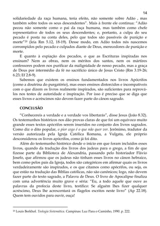14
solidariedade da raça humana, teria efeito, não somente sobre Adão , mas
também sobre todos os seus descendentes”. Mais à frente ele continua: “Adão
pecou não somente como o pai da raça humana, mas também como chefe
representativo de todos os seus descendentes; e, portanto, a culpa do seu
pecado é posta na conta deles, pelo que todos são passíveis de punição e
morte”20 (leia Rm 5.12, 18-19). Desse modo, em Adão todos nós nascemos
corrompidos pelo pecado e culpados diante de Deus, merecedores de punição e
morte.
E quanto à expiação dos pecados, o que as Escrituras inspiradas nos
ensinam? Nem as obras, nem os méritos dos santos, nem os mártires
confessores podem nos purificar da malignidade de nosso pecado, mas a graça
de Deus por intermédio da fé no sacrifício único de Jesus Cristo (Rm 3.19-26;
6.23; Ef 2.8-9).
Sabemos que existem os ensinos fundamentados nos livros Apócrifos
(como a doutrina do purgatório), mas esses ensinos distorcidos e incompatíveis
com o que dizem os livros realmente inspirados, são suficientes para reprová-
los nos testes de autoridade e inspiração. Por isso é preciso que se diga que
esses livros e acréscimos não devem fazer parte do cânon sagrado.
CONCLUSÃO
“Conhecereis a verdade e a verdade vos libertarás”, disse Jesus (João 8.32).
Os testemunhos históricos nos dão provas claras de que foi um equívoco muito
grande esses textos apócrifos serem inseridos no conjunto dos livros sagrados.
Como diz o dito popular, o pior cego é o que não quer ver. Jerônimo, tradutor da
versão autorizada pela Igreja Católica Romana, a Vulgata, ele próprio
desconsiderou os livros apócrifos, como já foi dito.
Além do testemunho histórico desde o início em que foram incluídos esses
livros, quando da tradução dos livros dos judeus para o grego, a fim de que
fizesse parte da Biblioteca de Alexandria, passando pelo historiador Flávio
Josefo, que afirmou que os judeus não tinham esses livros no cânon hebraico,
bem como pelos pais da Igreja, todos são categóricos em afirmar quais os livros
verdadeiramente são inspirados, e os que citamos como apócrifos, ou seja, os
que estão na tradução das Bíblias católicas, não são canônicos; logo, não devem
fazer parte do texto sagrado, a Palavra de Deus. O livro de Apocalipse finaliza
com uma advertência muito grave e séria: “Eu, a todo aquele que ouve as
palavras da profecia deste livro, testifico: Se alguém lhes fizer qualquer
acréscimo, Deus lhe acrescentará os flagelos escritos neste livro” (Ap 22.18).
Quem tem ouvidos para ouvir, ouça!
20 Louis Berkhof. Teologia Sistemática. Campinas: Luz Para o Caminho, 1990. p. 222.
 