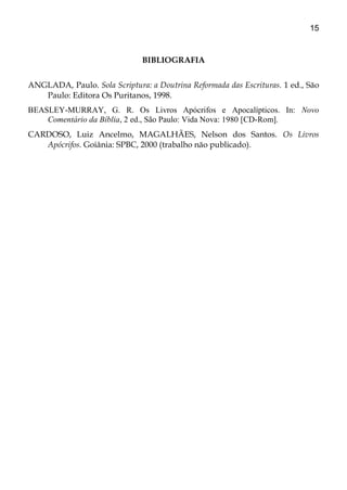 15
BIBLIOGRAFIA
ANGLADA, Paulo. Sola Scriptura: a Doutrina Reformada das Escrituras. 1 ed., São
Paulo: Editora Os Puritanos, 1998.
BEASLEY-MURRAY, G. R. Os Livros Apócrifos e Apocalípticos. In: Novo
Comentário da Bíblia, 2 ed., São Paulo: Vida Nova: 1980 [CD-Rom].
CARDOSO, Luiz Ancelmo, MAGALHÃES, Nelson dos Santos. Os Livros
Apócrifos. Goiânia: SPBC, 2000 (trabalho não publicado).
 