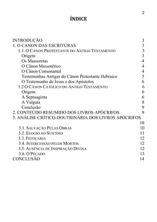 2
ÍNDICE
INTRODUÇÃO 3
1. O CANON DAS ESCRITURAS 3
1.1. O CÂNON PROTESTANTE DO ANTIGO TESTAMENTO 3
Origem 3
Os Massoretas 4
O Cânon Massorético 4
O Cânon Consonantal 4
Testemunhas Antigas do Cânon Protestante Hebraico 5
O Testemunho de Jesus e dos Apóstolos 6
1.2 O CÂNON CATÓLICO DO ANTIGO TESTAMENTO 6
Origem 6
A Septuaginta 6
A Vulgata 8
Conclusão 9
2. CONTEÚDO RESUMIDO DOS LIVROS APÓCRIFOS 9
3. ANÁLISE CRÍTICO-DOUTRINÁRIA DOS LIVROS APÓCRIFOS
10
3.1. SALVAÇÃO PELAS OBRAS 10
3.2. ELOGIO AO SUICÍDIO 11
3.3. FEITIÇARIA 12
3.4. INTERCESSÃO PELOS MORTOS 12
3.5. AUSÊNCIA DE INSPIRAÇÃO DIVINA 12
3.6. O PECADO 13
CONCLUSÃO 14
 
