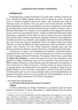 3
A QUESTÃO DOS LIVROS APÓCRIFOS
INTRODUÇÃO
Freqüentemente a Igreja Protestante é acusada pelos católicos romanos de
haver retirado da Bíblia Sagrada alguns livros e partes de outros. E muitas
vezes os cristãos evangélicos ficam sem saber o que responder por falta de
instrução acerca do assunto. Será que esses livros foram retirados da Bíblia
pelos protestantes ou foram acrescentados como livros inspirados, mesmo que
de reconhecimento tardio (deuterocanônicos) pelos católicos romanos, após a
Reforma Protestante? Na verdade os livros apócrifos foram disputados durante
séculos acerca de sua inspiração divina. À época da Reforma Protestante ainda
permanecia a discussão: fazem parte ou não da coleção dos livros inspirados
pelo Espírito Santo, também chamada de Sagradas Escrituras? Os protestantes
reconheceram pelo seu conteúdo e pela própria formação do Cânon Hebraico
que esses livros não eram de inspiração divina. Por algum tempo eles foram
colocados ao final das Bíblias de edição protestante como um apêndice, tendo
apenas valor histórico. Por fim, foram totalmente retirados para que não
houvesse nenhuma confusão a respeito dos livros verdadeiramente inspirados.
O texto que se segue é uma compilação de materiais. A primeira parte é
extraída do livro Sola Scriptura: a Doutrina Reformada das Escrituras, de autoria
de Paulo Anglada, Editora Os Puritanos. No capítulo 3 desse livro, o autor trata
do Cânon das Escrituras, e como a discussão dos livros não inspirados é uma
questão no Antigo Testamento, pois os livros apócrifos estão nessa parte da
Bíblia Católica, transcrevi as duas divisões que nos interessam no momento: O
Cânon Protestante do Antigo Testamento e O Cânon Católico do Antigo Testamento.
A segunda parte é um resumo dos livros apócrifos, extraído do artigo de G. R.
Beasley-Murray, Os Livros Apócrifos e Apocalípticos, do Novo Comentário da Bíblia.
A última parte, por sua vez, é uma avaliação crítica da incompatibilidade das
doutrinas ensinadas nesses livros em relação aos livros inspirados, ou seja, os
39 livros do Antigo Testamento e 27 do Novo Testamento.
1. O CANON DAS ESCRITURAS
1.1. O CÂNON1
PROTESTANTE DO ANTIGO TESTAMENTO
Origem
O cânon protestante do Antigo Testamento é exatamente igual ao cânon
hebraico massorético. O cânon massorético é a Bíblia hebraica em sua forma
1 A palavra cânon é mera transliteração do termo grego kanwn, que significa vara reta, régua,
regra. Aplicado às Escrituras, o termo designa os livros que se conformam à regra da
inspiração e autoridade divinas. Atanásio (séc. IV) parece ter sido o primeiro a usar a palavra
neste sentido. São chamados canônicos, portanto, os livros que foram inspirados por Deus, os
quais compõem as Escrituras Sagradas – o cânon bíblico (Anglada. Sola Scriptura, p. 33-34).
 
