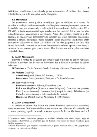4
definitiva, vocalizada e acentuada pelos massoretas. A ordem dos livros,
entretanto, segue a da Vulgata e da Septuaginta.
Os Massoretas
Os massoretas eram judeus estudiosos que se dedicavam à tarefa de
guardar a tradição oral (massora) da vocalização e acentuação correta do texto.
À medida que um sistema de vocalização foi sendo desenvolvido, entre 500 e
950 d.C., o texto consonantal2 que receberam dos soferim3 foi sendo por eles
cuidadosamente vocalizado e acentuado. Além dos pontos vocálicos e dos
acentos, os massoretas acrescentavam também ao texto massoras marginais,
maiores e finais, calculadas pelos soferim. Essas massoras (tradições) eram
estatísticas colocadas ao lado das linhas, ao fim das páginas e ao final dos
livros, indicando quantas vezes uma determinada palavra aparecia no livro, o
numero de versículos, palavras e letras. Elas indicavam até a palavra e letra
central do livro.
O Cânon Massorético
Embora o conteúdo do cânon protestante seja o mesmo do cânon hebraico,
a divisão e a ordem dos livros são diferentes. Eis a divisão e a ordem do cânon
hebraico:
O Pentateuco (Torá): Gênesis, Êxodo, Levítico, Números, Deuteronômio.
Os Profetas (Neviim):
Anteriores: Josué, Juízes, 1-2 Samuel, 1-2 Reis.
Posteriores: Isaías, Jeremias, Ezequiel e Profetas Menores.
Os Escritos (Kêtuvim):
Poesia e Sabedoria: Salmos, Provérbios e Jó.
Rolos ou Megilloth (lidos nos anos litúrgicos): Cantares (na páscoa),
Rute (no pentecostes), Lamentações (no quinto mês), Eclesiastes (na
festa dos tabernáculos) e Éster (na festa de purim).
Históricos: Daniel, Esdras, Neemias e 1 e 2 Crônicas.
O Cânon Consonantal
A divisão e ordem dos livros no cânon hebraico consonantal (anterior)
eram as mesmas. O número de livros, entretanto, era diferente. O conteúdo era
o mesmo, mas agrupado de modo a formar apenas 24 livros. Os livros de 1 e 2
2 O nome é texto consonantal porque no alfabeto hebraico não havia vogais, logo, os
massoretas adicionaram às palavras que só tinham consoantes os sinais vocálicos para
facilitar a pronuncia.
3 Ordem dos escribas que originou-se com Esdras, e que se estendeu até 200 d.C., cuja função
era preservar puro o texto bíblico.
 