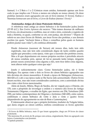 5
Samuel, 1 e 2 Reis e 1 e 2 Crônicas eram unidos, formando apenas um livro
cada (o que implica em 3 livros a menos em relação ao nosso cânon). Os doze
profetas menores eram agrupados em um só livro (menos 11 livros). Esdras e
Neemias formavam um só livro, o Livro de Esdras (menos 1 livro).4
Testemunhas Antigas do Cânon Protestante Hebraico
A referência mais antiga ao cânon hebraico é do historiador judeu Josefo
(37-95 d.C.). Em Contra Apionem ele escreve: “Não temos dezenas de milhares
de livros, em desarmonia e conflitos, mas só vinte e dois, contendo o registro de
toda a história, os quais, conforme se crê, com justiça, são divinos”.5 Depois de
referir-se aos cinco livros de Moisés, aos treze livros dos profetas, e aos demais
escritos (os quais “incluem hinos a Deus e conselhos pelos quais os homens
podem pautar suas vidas”), ele continua afirmando:
Desde Artaxexes (sucessor de Xerxes) até nossos dias, tudo tem sido
registrado, mas não tem sido considerado digno de tanto crédito quanto
aquilo que precedeu a esta época, visto que a sucessão dos profetas cessou.
Mas a fé que depositamos em nossos próprios escritos é percebida através
de nossa conduta; pois, apesar de ter-se passado tanto tempo, ninguém
jamais ousou acrescentar coisa alguma a eles, nem tirar deles coisa alguma,
nem alterar neles qualquer coisa que seja.6
Josefo é suficientemente claro. Como historiador judeu, ele é fonte
fidedigna. Era apenas vinte e dois os livros do cânon hebraico agrupados nas
três divisões do cânon massorético. E desde a época de Malaquias (Artaxerxes,
464-424 a.C.) até a sua época nada se lhe havia sido acrescentado. Outros livros
foram escritos, mas não eram considerados canônicos, com a autoridade divina
dos vinte e dois livros mencionados.
Além de Josefo, Mileto, Bispo de Sardes, diz ter viajado para o Oriente, em
170, com o propósito de investigar a ordem e o número dos livros do Antigo
Testamento; Orígenes, o erudito do Egito, que morreu em 254; Tertuliano (160-
250), pai latino contemporâneo de Orígenes; e Jerônimo (340-420), entre outros,
confirmam o cânon hebraico de vinte e dois e vinte e quatro livros
(dependendo do agrupamento ou não de Rute e Lamentações).
É interessante observar que o próprio Jerônimo, tradutor da Vulgata latina,
que daria origem ao cânon católico, embora considerasse os livros apócrifos
4 24 livros da Bíblia hebraica, mais 15 que foram agrupados, chega aos 39 livros do cânon
protestante.
5 Ele menciona 22, ao invés de 24, porque com certeza, originalmente, Rute era agrupado com
Juízes e Lamentações com Jeremias.
6 Capítulo primeiro.
 
