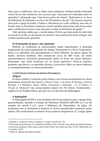 6
úteis para a edificação, não os tinha como canônicos. Embora tendo traduzido
outros livros não canônicos, ele escreveu que “deveriam ser colocados entre os
apócrifos”, afirmando que “não fazem parte do cânon”. Referindo-se ao livro
de Sabedoria de Salomão e ao livro de Eclesiástico, ele diz: “Da mesma maneira
pela qual a igreja lê Judite e Tobias e Macabeus (no culto público), mas não os
recebe entre as Escrituras canônicas, assim também sejam estes dois livros úteis
para a edificação do povo, mas não para receber as doutrinas da igreja”.7
Vale salientar ainda que a versão siríaca Peshita, que bem pode ter sido feita
no século II ou III, ou até mesmo no século I, nos manuscritos mais antigos, não
contém nenhum dos apócrifos.
O Testemunho de Jesus e dos Apóstolos
Embora as evidencias já mencionadas sejam importantes, a principal
testemunha do cânon protestante do Antigo Testamento é o Novo Testamento.
Jesus e os apóstolos não questionaram o cânon hebraico da época (época de
Josefo, convém lembrar). Eles citaram-no cerca de 600 vezes, de modo
autoritaritativos, incluindo praticamente todos os livros do cânon hebraico.
Entretanto, não citam nenhuma vez os livros apócrifos.8 Pode-se concluir,
portanto, que Jesus e os apóstolos deram o imprimatur deles ao cânon hebraico
e, conseqüentemente, ao cânon protestante.
1.2 O CÂNON CATÓLICO DO ANTIGO TESTAMENTO
Origem
O cânon católico, composto pelos trinta e nove livros encontrados no cânon
protestante, acrescido das adições a Daniel e Éster, e dos livros de Baruque, Carta de
Jeremias, 1-2 Macabeus, Judite, Tobias, Eclesiástico e Sabedoria – 3 e 4 Esdras e a
Oração de Manasses9 são acrescentados depois do NT [Novo Testamento] –
origina-se da Vulgata latina, que por sua vez provém da Septuaginta.
A Septuaginta
A Septuaginta [LXX] é uma tradução dos livros judaicos para o grego feita,
possivelmente, durante o reinado de Ptolomeu Filadelfo (285-245 a.C.) ou até
meados do século I a.C., para a biblioteca de Alexandria, no Egito. Os
tradutores não se limitaram a traduzir os livros considerados canônicos pelos
judeus. Eles traduziram os demais livros judaicos disponíveis. E, a julgar pelos
7 Gleason L. Archer Jr, Merece Confiança o Antigo Testamento?, 76.
8 Com exceção de Enoque 1:9, aludido em Judas 14-16; contudo, não citado autoritativamente,
e sim como qualquer outro autor; assim como Paulo cita Arato em Atos 17.28 e Menander em
1 Coríntios 15.33.
9 Todos os itálicos são ênfase minha.
 