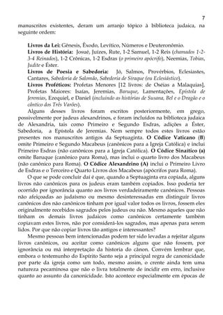 7
manuscritos existentes, deram um arranjo tópico à biblioteca judaica, na
seguinte ordem:
Livros da Lei: Gênesis, Êxodo, Levítico, Números e Deuteronômio.
Livros de História: Josué, Juízes, Rute, 1-2 Samuel, 1-2 Reis (chamados 1-2-
3-4 Reinados), 1-2 Crônicas, 1-2 Esdras (o primeiro apócrifo), Neemias, Tobias,
Judite e Éster.
Livros de Poesia e Sabedoria: Jó, Salmos, Provérbios, Eclesiastes,
Cantares, Sabedoria de Salomão, Sabedoria de Siraque (ou Eclesiástico).
Livros Proféticos: Profetas Menores [12 livros: de Oséias a Malaquias],
Profetas Maiores: Isaías, Jeremias, Baruque, Lamentações, Epístola de
Jeremias, Ezequiel, e Daniel (incluindo as histórias de Susana, Bel e o Dragão e o
cântico dos Três Varões).
Alguns desses livros foram escritos posteriormente, em grego,
possivelmente por judeus alexandrinos, e foram incluídos na biblioteca judaica
de Alexandria, tais como Primeiro e Segundo Esdras, adições a Éster,
Sabedoria, a Epístola de Jeremias. Nem sempre todos estes livros estão
presentes nos manuscritos antigos da Septuaginta. O Códice Vaticano (B)
omite Primeiro e Segundo Macabeus (canônicos para a Igreja Católica) e inclui
Primeiro Esdras (não canônicos para a Igreja Católica). O Códice Sinaítico (a)
omite Baruque (canônico para Roma), mas inclui o quarto livro dos Macabeus
(não canônico para Roma). O Códice Alexandrino (A) inclui o Primeiro Livro
de Esdras e o Terceiro e Quarto Livros dos Macabeus (apócrifos para Roma).
O que se pode concluir daí é que, quando a Septuaginta era copiada, alguns
livros não canônicos para os judeus eram também copiados. Isso poderia ter
ocorrido por ignorância quanto aos livros verdadeiramente canônicos. Pessoas
não afeiçoadas ao judaísmo ou mesmo desinteressadas em distinguir livros
canônicos dos não canônicos tinham por igual valor todos os livros, fossem eles
originalmente recebidos sagrados pelos judeus ou não. Mesmo aqueles que não
tinham os demais livros judaicos como canônicos certamente também
copiavam estes livros, não por considerá-los sagrados, mas apenas para serem
lidos. Por que não copiar livros tão antigos e interessantes?
Mesmo pessoas bem intencionadas podem ter sido levadas a rejeitar alguns
livros canônicos, ou aceitar como canônicos alguns que não fossem, por
ignorância ou má interpretação da historia do cânon. Convém lembrar que,
embora o testemunho do Espírito Santo seja a principal regra de canonicidade
por parte da igreja como um todo, mesmo assim, o crente ainda tem uma
natureza pecaminosa que não o livra totalmente de incidir em erro, inclusive
quanto ao assunto da canonicidade. Isto acontece especialmente em épocas de
 
