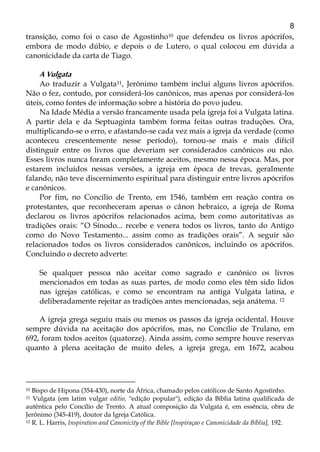 8
transição, como foi o caso de Agostinho10 que defendeu os livros apócrifos,
embora de modo dúbio, e depois o de Lutero, o qual colocou em dúvida a
canonicidade da carta de Tiago.
A Vulgata
Ao traduzir a Vulgata11, Jerônimo também inclui alguns livros apócrifos.
Não o fez, contudo, por considerá-los canônicos, mas apenas por considerá-los
úteis, como fontes de informação sobre a história do povo judeu.
Na Idade Média a versão francamente usada pela igreja foi a Vulgata latina.
A partir dela e da Septuaginta também forma feitas outras traduções. Ora,
multiplicando-se o erro, e afastando-se cada vez mais a igreja da verdade (como
aconteceu crescentemente nesse período), tornou-se mais e mais difícil
distinguir entre os livros que deveriam ser considerados canônicos ou não.
Esses livros nunca foram completamente aceitos, mesmo nessa época. Mas, por
estarem incluídos nessas versões, a igreja em época de trevas, geralmente
falando, não teve discernimento espiritual para distinguir entre livros apócrifos
e canônicos.
Por fim, no Concílio de Trento, em 1546, também em reação contra os
protestantes, que reconheceram apenas o cânon hebraico, a igreja de Roma
declarou os livros apócrifos relacionados acima, bem como autoritativas as
tradições orais: “O Sínodo... recebe e venera todos os livros, tanto do Antigo
como do Novo Testamento... assim como as tradições orais”. A seguir são
relacionados todos os livros considerados canônicos, incluindo os apócrifos.
Concluindo o decreto adverte:
Se qualquer pessoa não aceitar como sagrado e canônico os livros
mencionados em todas as suas partes, de modo como eles têm sido lidos
nas igrejas católicas, e como se encontram na antiga Vulgata latina, e
deliberadamente rejeitar as tradições antes mencionadas, seja anátema. 12
A igreja grega seguiu mais ou menos os passos da igreja ocidental. Houve
sempre dúvida na aceitação dos apócrifos, mas, no Concílio de Trulano, em
692, foram todos aceitos (quatorze). Ainda assim, como sempre houve reservas
quanto à plena aceitação de muito deles, a igreja grega, em 1672, acabou
10 Bispo de Hipona (354-430), norte da África, chamado pelos católicos de Santo Agostinho.
11 Vulgata (em latim vulgar editio, "edição popular"), edição da Bíblia latina qualificada de
autêntica pelo Concílio de Trento. A atual composição da Vulgata é, em essência, obra de
Jerônimo (345-419), doutor da Igreja Católica.
12 R. L. Harris, Inspiration and Canonicity of the Bible [Inspiraçao e Canonicidade da Bíblia], 192.
 