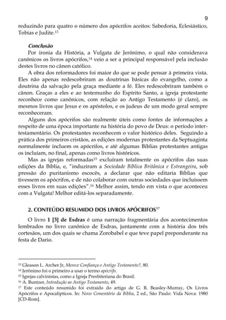 9
reduzindo para quatro o número dos apócrifos aceitos: Sabedoria, Eclesiástico,
Tobias e Judite.13
Conclusão
Por ironia da História, a Vulgata de Jerônimo, o qual não considerava
canônicos os livros apócrifos,14 veio a ser a principal responsável pela inclusão
destes livros no cânon católico.
A obra dos reformadores foi maior do que se pode pensar à primeira vista.
Eles não apenas redescobriram as doutrinas básicas do evangelho, como a
doutrina da salvação pela graça mediante a fé. Eles redescobriram também o
cânon. Graças a eles e ao testemunho do Espírito Santo, a igreja protestante
reconhece como canônicos, com relação ao Antigo Testamento (é claro), os
mesmos livros que Jesus e os apóstolos, e os judeus de um modo geral sempre
reconheceram.
Alguns dos apócrifos são realmente úteis como fontes de informações a
respeito de uma época importante na história do povo de Deus: o período inter-
testamentário. Os protestantes reconhecem o valor histórico deles. Seguindo a
prática dos primeiros cristãos, as edições modernas protestantes da Septuaginta
normalmente incluem os apócrifos, e até algumas Bíblias protestantes antigas
os incluíam, no final, apenas como livros históricos.
Mas as igrejas reformadas15 excluíram totalmente os apócrifos das suas
edições da Bíblia, e, “induziram a Sociedade Bíblica Britânica e Estrangeira, sob
pressão do puritanismo escocês, a declarar que não editaria Bíblias que
tivessem os apócrifos, e de não colaborar com outras sociedades que incluíssem
esses livros em suas edições”.16 Melhor assim, tendo em vista o que aconteceu
com a Vulgata! Melhor editá-los separadamente.
2. CONTEÚDO RESUMIDO DOS LIVROS APÓCRIFOS17
O livro 1 [3] de Esdras é uma narração fragmentária dos acontecimentos
lembrados no livro canônico de Esdras, juntamente com a história dos três
cortesãos, um dos quais se chama Zorobabel e que teve papel preponderante na
festa de Dario.
13 Gleason L. Archer Jr, Merece Confiança o Antigo Testamento?, 80.
14 Jerônimo foi o primeiro a usar o termo apócrifo.
15 Igrejas calvinistas, como a Igreja Presbiteriana do Brasil.
16 A. Buntzer, Introdução ao Antigo Testamento, 49.
17 Este conteúdo resumido foi extraído do artigo de G. R. Beasley-Murray, Os Livros
Apócrifos e Apocalípticos. In: Novo Comentário da Bíblia, 2 ed., São Paulo: Vida Nova: 1980
[CD-Rom].
 