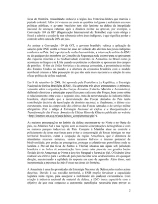2
faixa de fronteira, resuscitando inclusive a lógica das fronteiras-limites que marcou o
período colonial. Além de levarem em conta as questões indígenas e ambientais em suas
políticas públicas, o governo brasileiro tem sido leniente na defesa da integridade
nacional de ameaças externas após a ditadura militar ao aprovar, por exemplo, a
Convenção 169 da OIT (Organização Internacional do Trabalho) cujo texto obriga o
Brasil a admitir a cessão de sua soberania sobre áreas indígenas, o que significa perder o
controle sobre cerca de 20% do país.
Ao assinar a Convenção 169 da OIT, o governo brasileiro reforça a aplicação de
sanções pela ONU contra o Brasil no caso de violação dos direitos dos povos indígenas
residentes no País. Sob o pretexto de razões humanitárias, a intervenção militar da ONU
ou de qualquer dos membros do Conselho de Segurança pode ocorrer para se apossarem
das riquezas minerais e da biodiversidade existentes na Amazônia no Brasil como já
aconteceu no Iraque e na Líbia quando as potências ocidentais se apossaram dos campos
de petróleo. O fim da União Soviética e da ameaça comunista, a proeminência militar
dos Estados Unidos no mundo e a abertura da economia brasileira com o modelo
neoliberal criaram a falsa percepção de que não seria mais necessária a adoção de uma
eficaz política de defesa nacional.
Em 9 de setembro de 2008, foi aprovada pela Presidência da República, a Estratégia
Nacional de Defesa Brasileira (END). Ela apresenta três eixos estruturantes: o primeiro,
versando sobre a organização das Forças Armadas (Exército, Marinha e Aeronáutica),
definindo diretrizes e estratégias específicas para cada uma das Forças, bem como sobre
o relacionamento entre elas; o segundo eixo, trata da reestruturação da indústria bélica
brasileira, objetivando que a reestruturação das Forças Armadas do País tenha
contribuição decisiva de tecnologias de domínio nacional; e, finalmente, o último eixo
estruturante, trata da composição dos efetivos das Forças Armadas e do serviço militar
obrigatório (Ver o artigo A Estratégia Nacional de Defesa e a Reorganização e
Transformação das Forças Armadas de Eliézer Risso de Oliveira publicado no website
<http://internet-ant.esg.br/enee/leitura_complementar.pdf>).
As maiores preocupações no âmbito da defesa encontram-se no Norte e no Oeste do
país, no Atlântico Sul e nas regiões com as maiores concentrações demográficas e com
os maiores parques industriais do País. Compete à Marinha atuar no controle e
policiamento de áreas marítimas para evitar a concentração de forças inimigas no mar
territorial brasileiro, evitar a ocupação da região Amazônica, que é detentora de
abundantes recursos minerais, vastos recursos hídricos e imenso potencial de
biodiversidade, por potências estrangeiras, proteger as plataformas petrolíferas onde se
localiza o Pré-sal (na faixa de Santos a Vitória) situadas nas águas sob jurisdição
brasileira e as linhas de comunicação, bem como estar presente nas grandes bacias
fluviais do rio Amazonas ao Norte e dos rios Paraguai e Paraná ao Sul. O Exército deve
realocar seu efetivo para o centro do país para facilitar seus deslocamentos em qualquer
direção, maximizando a agilidade da resposta em caso de agressão. Além disso, será
incrementada a presença das três Forças nas áreas de fronteira.
A Amazônia é uma das prioridades da Estratégia Nacional de Defesa pelas razões acima
descritas. Devido à sua vastidão territorial, a END propõe fortalecer a capacidade
logística nesta região, para assegurar a mobilidade em qualquer circunstância. Com
relação à industria nacional de material de defesa, a END busca capacitá-la com o
objetivo de que esta conquiste a autonomia tecnológica necessária para prover as
 