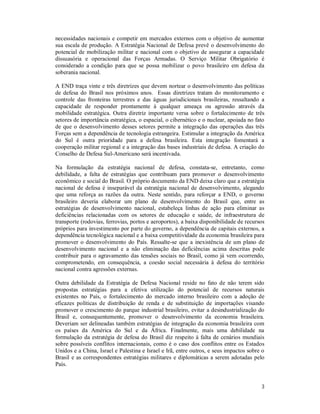 3
necessidades nacionais e competir em mercados externos com o objetivo de aumentar
sua escala de produção. A Estratégia Nacional de Defesa prevê o desenvolvimento do
potencial de mobilização militar e nacional com o objetivo de assegurar a capacidade
dissuasória e operacional das Forças Armadas. O Serviço Militar Obrigatório é
considerado a condição para que se possa mobilizar o povo brasileiro em defesa da
soberania nacional.
A END traça vinte e três diretrizes que devem nortear o desenvolvimento das políticas
de defesa do Brasil nos próximos anos. Essas diretrizes tratam do monitoramento e
controle das fronteiras terrestres e das águas jurisdicionais brasileiras, ressaltando a
capacidade de responder prontamente à qualquer ameaça ou agressão através da
mobilidade estratégica. Outra diretriz importante versa sobre o fortalecimento de três
setores de importância estratégica, o espacial, o cibernético e o nuclear, apoiada no fato
de que o desenvolvimento desses setores permite a integração das operações das três
Forças sem a dependência de tecnologia estrangeira. Estimular a integração da América
do Sul é outra prioridade para a defesa brasileira. Esta integração fomentará a
cooperação militar regional e a integração das bases industriais de defesa. A criação do
Conselho de Defesa Sul-Americano será incentivada.
Na formulação da estratégia nacional de defesa, constata-se, entretanto, como
debilidade, a falta de estratégias que contribuam para promover o desenvolvimento
econômico e social do Brasil. O próprio documento da END deixa claro que a estratégia
nacional de defesa é inseparável da estratégia nacional de desenvolvimento, alegando
que uma reforça as razões da outra. Neste sentido, para reforçar a END, o governo
brasileiro deveria elaborar um plano de desenvolvimento do Brasil que, entre as
estratégias de desenvolvimento nacional, estabeleça linhas de ação para eliminar as
deficiências relacionadas com os setores de educação e saúde, de infraestrutura de
transporte (rodovias, ferrovias, portos e aeroportos), a baixa disponibilidade de recursos
próprios para investimento por parte do governo, a dependência de capitais externos, a
dependência tecnológica nacional e a baixa competitividade da economia brasileira para
promover o desenvolvimento do País. Ressalte-se que a inexistência de um plano de
desenvolvimento nacional e a não eliminação das deficiências acima descritas pode
contribuir para o agravamento das tensões sociais no Brasil, como já vem ocorrendo,
comprometendo, em consequência, a coesão social necessária à defesa do território
nacional contra agressões externas.
Outra debilidade da Estratégia de Defesa Nacional reside no fato de não terem sido
propostas estratégias para a efetiva utilização do potencial de recursos naturais
existentes no País, o fortalecimento do mercado interno brasileiro com a adoção de
eficazes políticas de distribuição de renda e de substituição de importações visando
promover o crescimento do parque industrial brasileiro, evitar a desindustrialização do
Brasil e, consequentemente, promover o desenvolvimento da economia brasileira.
Deveriam ser delineadas também estratégias de integração da economia brasileira com
os países da América do Sul e da África. Finalmente, mais uma debilidade na
formulação da estratégia de defesa do Brasil diz respeito à falta de cenários mundiais
sobre possíveis conflitos internacionais, como é o caso dos conflitos entre os Estados
Unidos e a China, Israel e Palestina e Israel e Irã, entre outros, e seus impactos sobre o
Brasil e as correspondentes estratégias militares e diplomáticas a serem adotadas pelo
País.
 