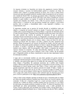 4
As riquezas existentes na Amazônia em termos dos gigantescos recursos hídricos,
recursos minerais e recursos da biodiversidade podem se constituir em fontes de
conflitos entre o Brasil e as grandes potências no futuro. Isto se deve à cobiça desses
recursos por parte das grandes potências mundiais diante da perspectiva de sua escassez
até a metade do Século XXI. As ameaças que pairam sobre a Amazônia se baseiam na
perspectiva de que as guerras do Século XXI terão como fulcro a batalha por recursos
naturais os quais tendem a se esgotar. O modelo de desenvolvimento da economia
mundial está atingindo seus limites. Com a falta de recursos naturais necessários à
sobrevivência e a ausência de uma governança mundial que assegure a convivência
pacífica entre as nações, a humanidade tende a uma regressão à barbárie e ao
comportamento cruel.
É importante ressaltar que as guerras de invasão deverão se multiplicar tendo por
objetivo a conquista de recursos naturais no mundo. É preciso não esquecer que o
conflito entre os países beligerantes no Oriente Médio e a agressão da Alemanha nazista
à União Soviética durante a Segunda Guerra Mundial aconteceram tendo como fulcro a
luta pelo controle das reservas de petróleo lá existentes. O que as potências
ocidentais fizeram recentemente no Iraque, no Afeganistão e na Líbia para se apossarem
do petróleo e dos recursos minerais lá existentes não foi muito diferente daquilo que, no
passado, os espanhóis fizeram com os astecas, maias e incas em busca de ouro nas
Américas no Século XVI. No Iraque e na Líbia, o objetivo foi claro: apropriar-se do
petróleo. Diante da perspectiva de escassez de petróleo no mundo, uma área que pode
ser objeto de cobiça pelas grandes potências no futuro é aquela abrangida pelo Pré-sal
no Brasil. A invasão e ocupação do Afeganistão pelas potências ocidentais tinham
também como objetivo, além da perseguição a Bin Laden, a conquista das imensas
reservas minerais lá existentes. Os antes desconhecidos depósitos de ferro, cobre,
cobalto, ouro e metais críticos para a indústria, como o lítio e nióbio, são tão grandes
que o Afeganistão poderá, no futuro, transformar-se num dos mais importantes centros
de mineração do planeta.
A água está se convertendo também em uma fonte geradora de guerras devido à
competição internacional pelos recursos hídricos. A guerra entre israelenses e palestinos
é, também, uma guerra pelas águas do rio Jordão que são usadas por Israel, Jordânia,
Síria, Líbano e Cisjordânia. No continente americano, há o conflito entre Estados
Unidos e México pela água do Rio Colorado que se intensificou em anos recentes. O rio
Brahmaputra já causou grande tensão entre Índia e China e pode gerar conflito de
grandes proporções entre dois dos maiores exércitos do mundo. O Egito, o Sudão e a
Etiópia estão em conflito pelo uso do rio Nilo. A escassez de água no mundo já está
fazendo com que navios-tanques roubem água da Amazônia para levar para o Exterior
(Ver o artigo sob o título Navios-tanques estão roubando água da Amazônia para levar
para o Exterior publicado no site <http://www.animaisos.org/noticia.php?id=504>).
Todos os fatos acima relatados apontam na direção de que a Amazônia pode ser objeto
de cobiça das grandes potências mundiais para terem acesso aos recursos naturais nela
existentes. O fato de a Amazônia Legal ser a maior província mineral do mundo,
estimada em 7 trilhões de dólares contribui também para que ela possa vir a ser objeto
de intervenção das grandes potências mundiais no futuro. A cobiça da Amazônia já foi
manifestada por várias personalidades internacionais como o então presidente da
França, François Miterrand, pelo presidente dos Estados Unidos, George Bush (pai), e
pelo presidente Mikhail Gorbachev da ex- União Soviética nos idos de 1989 e, também,
 