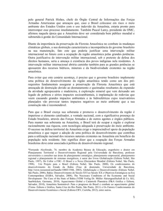 5
pelo general Patrick Hishes, chefe do Órgão Central de Informações das Forças
Armadas Americanas que ameaçou que, caso o Brasil colocasse em risco o meio
ambiente dos Estados Unidos com o uso indevido da Amazônia, estaria pronto para
interromper esse processo imediatamente. Também Pascal Lamy, presidente da OMC,
afirmou naquela época que a Amazônia deve ser considerada bem público mundial e
submetida à gestão da Comunidade Internacional.
Diante da importância da preservação da Floresta Amazônica no combate às mudanças
climáticas globais, a sua destruição caracterizaria a incompetência do governo brasileiro
na sua manutenção, fato este que poderia justificar uma intervenção militar
internacional no futuro com a ocupação da região amazônica pelas grandes potências.
Outra justificativa de intervenção militar internacional, sob o pretexto de defesa dos
direitos humanos, seria a ameaça à existência dos povos indígenas nela residentes. A
intervenção militar internacional abriria caminho também para as grandes potências se
apossarem dos recursos hídricos, minerais e da biodiversidade existentes na região
amazônica.
Para evitar que este cenário aconteça, é preciso que o governo brasileiro implemente
uma política de desenvolvimento da região amazônica tendo como um dos pré-
requisitos fundamentais assegurar a preservação da Floresta Amazônica que está
ameaçada de destruição devido ao desmatamento e queimadas resultantes da expansão
da atividade agropecuária e madeireira, à exploração mineral que vem deixando um
legado de pobreza e sérios impactos socioambientais, à implantação de rodovias que
veem causando grandes impactos ambientais e às hidroelétricas cujos reservatórios
planejados vão provocar tantos impactos negativos ao meio ambiente que a sua
construção não é recomendável.
Para que o Brasil exerça sua soberania e promova o desenvolvimento da região é
imperioso o elemento catalisador, a vontade nacional, com a significativa presença do
Estado brasileiro, através das Forças Armadas e de outros agentes e órgãos públicos.
Para manter sua soberania na Amazônia, o Brasil terá de ocupar a região e explorar
racionalmente sua riqueza, com tecnologia adequada à preservação do meio ambiente.
O sucesso na defesa territorial da Amazônia exige o imprescindível apoio da população
amazônica o que requer a adoção de uma política de desenvolvimento que contribua
para a utilização racional dos recursos naturais existentes na Amazônia em benefício da
população nela residente. Isto significa dizer que a ocupação das Forças Armadas
brasileiras deve estar associada à política de desenvolvimento regional.
*Fernando Alcoforado, 74, membro da Academia Baiana de Educação, engenheiro e doutor em
Planejamento Territorial e Desenvolvimento Regional pela Universidade de Barcelona, professor
universitário e consultor nas áreas de planejamento estratégico, planejamento empresarial, planejamento
regional e planejamento de sistemas energéticos, é autor dos livros Globalização (Editora Nobel, São
Paulo, 1997), De Collor a FHC- O Brasil e a Nova (Des)ordem Mundial (Editora Nobel, São Paulo,
1998), Um Projeto para o Brasil (Editora Nobel, São Paulo, 2000), Os condicionantes do
desenvolvimento do Estado da Bahia (Tese de doutorado. Universidade de Barcelona,
http://www.tesisenred.net/handle/10803/1944, 2003), Globalização e Desenvolvimento (Editora Nobel,
São Paulo, 2006), Bahia- Desenvolvimento do Século XVI ao Século XX e Objetivos Estratégicos na Era
Contemporânea (EGBA, Salvador, 2008), The Necessary Conditions of the Economic and Social
Development- The Case of the State of Bahia (VDM Verlag Dr. Müller Aktiengesellschaft & Co. KG,
Saarbrücken, Germany, 2010), Aquecimento Global e Catástrofe Planetária (P&A Gráfica e Editora,
Salvador, 2010), Amazônia Sustentável- Para o progresso do Brasil e combate ao aquecimento global
(Viena- Editora e Gráfica, Santa Cruz do Rio Pardo, São Paulo, 2011) e Os Fatores Condicionantes do
Desenvolvimento Econômico e Social (Editora CRV, Curitiba, 2012), entre outros.
 