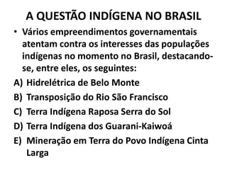 A QUESTÃO INDÍGENA NO BRASIL
• Vários empreendimentos governamentais
atentam contra os interesses das populações
indígenas no momento no Brasil, destacando-
se, entre eles, os seguintes:
A) Hidrelétrica de Belo Monte
B) Transposição do Rio São Francisco
C) Terra Indígena Raposa Serra do Sol
D) Terra Indígena dos Guarani-Kaiwoá
E) Mineração em Terra do Povo Indígena Cinta
Larga
 