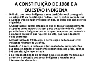 A CONSTITUIÇÃO DE 1988 E A
QUESTÃO INDÍGENA
• O direito dos povos indígenas a seus territórios está consagrado
no artigo 231 da Constituição Federal, que os define como terras
ocupadas tradicionalmente pelos índios, às quais eles têm direitos
originários.
• A Constituição Federal estabelece que as terras tradicionalmente
ocupadas pelos indígenas fazem parte do patrimônio da União,
garantindo aos indígenas que as ocupam sua posse permanente e
o usufruto exclusivo das riquezas do solo, dos rios e dos lagos
nelas existentes.
• A Constituição de 1988 exigiu a demarcação de todas as terras
indígenas no prazo de 05 anos.
• Passados 15 anos, a meta constitucional não foi cumprida. Das
611 terras indígenas oficialmente reconhecidas no Brasil, apenas
398 tem situação regularizada.
• É da responsabilidade do governo brasileiro adotar medidas que
garantam a proteção dos povos indígenas e respeite seus
interesses fundamentais.
 
