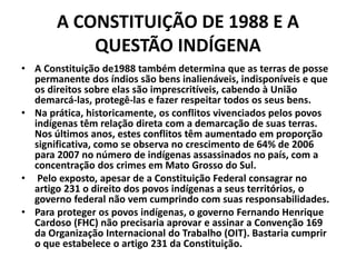 A CONSTITUIÇÃO DE 1988 E A
QUESTÃO INDÍGENA
• A Constituição de1988 também determina que as terras de posse
permanente dos índios são bens inalienáveis, indisponíveis e que
os direitos sobre elas são imprescritíveis, cabendo à União
demarcá-las, protegê-las e fazer respeitar todos os seus bens.
• Na prática, historicamente, os conflitos vivenciados pelos povos
indígenas têm relação direta com a demarcação de suas terras.
Nos últimos anos, estes conflitos têm aumentado em proporção
significativa, como se observa no crescimento de 64% de 2006
para 2007 no número de indígenas assassinados no país, com a
concentração dos crimes em Mato Grosso do Sul.
• Pelo exposto, apesar de a Constituição Federal consagrar no
artigo 231 o direito dos povos indígenas a seus territórios, o
governo federal não vem cumprindo com suas responsabilidades.
• Para proteger os povos indígenas, o governo Fernando Henrique
Cardoso (FHC) não precisaria aprovar e assinar a Convenção 169
da Organização Internacional do Trabalho (OIT). Bastaria cumprir
o que estabelece o artigo 231 da Constituição.
 