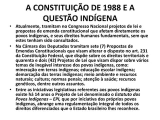 A CONSTITUIÇÃO DE 1988 E A
QUESTÃO INDÍGENA
• Atualmente, tramitam no Congresso Nacional projetos de lei e
propostas de emenda constitucional que afetam diretamente os
povos indígenas, e seus direitos humanos fundamentais, sem que
estes tenham sido consultados.
• Na Câmara dos Deputados tramitam sete (7) Propostas de
Emendas Constitucionais que visam alterar o disposto no art. 231
da Constituição Federal, que dispõe sobre os direitos territoriais e
quarenta e dois (42) Projetos de Lei que visam dispor sobre vários
temas de inegável interesse dos povos indígenas, como:
mineração em terras indígenas; educação escolar indígena;
demarcação das terras indígenas; meio ambiente e recursos
naturais; cultura; normas penais; atenção à saúde; recursos
genéticos, dentre outros assuntos.
• Entre as iniciativas legislativas referentes aos povos indígenas
existe há 14 anos o Projeto de Lei denominado o Estatuto dos
Povos Indígenas – EPI, que por iniciativa dos próprios povos
indígenas, abrange uma regulamentação integral de todos os
direitos diferenciados que o Estado brasileiro lhes reconhece.
 