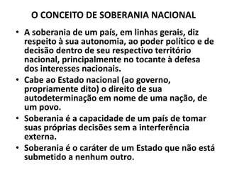 O CONCEITO DE SOBERANIA NACIONAL
• A soberania de um país, em linhas gerais, diz
respeito à sua autonomia, ao poder político e de
decisão dentro de seu respectivo território
nacional, principalmente no tocante à defesa
dos interesses nacionais.
• Cabe ao Estado nacional (ao governo,
propriamente dito) o direito de sua
autodeterminação em nome de uma nação, de
um povo.
• Soberania é a capacidade de um país de tomar
suas próprias decisões sem a interferência
externa.
• Soberania é o caráter de um Estado que não está
submetido a nenhum outro.
 