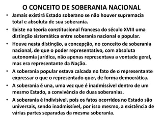 O CONCEITO DE SOBERANIA NACIONAL
• Jamais existirá Estado soberano se não houver supremacia
total e absoluta de sua soberania.
• Existe na teoria constitucional francesa do século XVIII uma
distinção sistemática entre soberania nacional e popular.
• Houve nesta distinção, a concepção, no conceito de soberania
nacional, de que o poder representativo, com absoluta
autonomia jurídica, não apenas representava a vontade geral,
mas era representante da Nação.
• A soberania popular estava calcada no fato de o representante
expressar o que o representado quer, de forma democrática.
• A soberania é una, uma vez que é inadmissível dentro de um
mesmo Estado, a convivência de duas soberanias.
• A soberania é indivisível, pois os fatos ocorridos no Estado são
universais, sendo inadmissível, por isso mesmo, a existência de
várias partes separadas da mesma soberania.
 