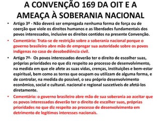 A CONVENÇÃO 169 DA OIT E A
AMEAÇA À SOBERANIA NACIONAL
• Artigo 3º - Não deverá ser empregada nenhuma forma de força ou de
coerção que viole os direitos humanos e as liberdades fundamentais dos
povos interessados, inclusive os direitos contidos na presente Convenção.
• Comentário: Trata-se de restrição sobre a soberania nacional porque o
governo brasileiro abre mão de empregar sua autoridade sobre os povos
indígenas no caso de desobediência civil.
• Artigo 7º- Os povos interessados deverão ter o direito de escolher suas,
próprias prioridades no que diz respeito ao processo de desenvolvimento,
na medida em que ele afete as suas vidas, crenças, instituições e bem-estar
espiritual, bem como as terras que ocupam ou utilizam de alguma forma, e
de controlar, na medida do possível, o seu próprio desenvolvimento
econômico, social e cultural. nacional e regional suscetíveis de afetá-los
diretamente.
• Comentário: o governo brasileiro abre mão de sua soberania ao aceitar que
os povos interessados deverão ter o direito de escolher suas, próprias
prioridades no que diz respeito ao processo de desenvolvimento em
detrimento de legítimos interesses nacionais.
 