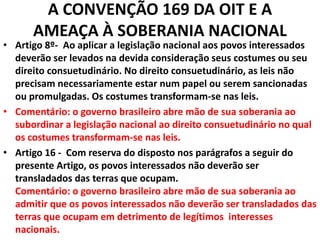 A CONVENÇÃO 169 DA OIT E A
AMEAÇA À SOBERANIA NACIONAL
• Artigo 8º- Ao aplicar a legislação nacional aos povos interessados
deverão ser levados na devida consideração seus costumes ou seu
direito consuetudinário. No direito consuetudinário, as leis não
precisam necessariamente estar num papel ou serem sancionadas
ou promulgadas. Os costumes transformam-se nas leis.
• Comentário: o governo brasileiro abre mão de sua soberania ao
subordinar a legislação nacional ao direito consuetudinário no qual
os costumes transformam-se nas leis.
• Artigo 16 - Com reserva do disposto nos parágrafos a seguir do
presente Artigo, os povos interessados não deverão ser
transladados das terras que ocupam.
Comentário: o governo brasileiro abre mão de sua soberania ao
admitir que os povos interessados não deverão ser transladados das
terras que ocupam em detrimento de legítimos interesses
nacionais.
 