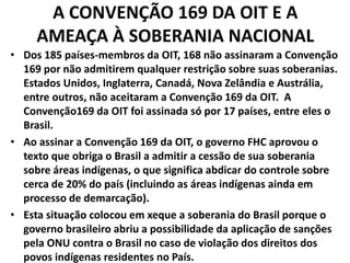 A CONVENÇÃO 169 DA OIT E A
AMEAÇA À SOBERANIA NACIONAL
• Dos 185 países-membros da OIT, 168 não assinaram a Convenção
169 por não admitirem qualquer restrição sobre suas soberanias.
Estados Unidos, Inglaterra, Canadá, Nova Zelândia e Austrália,
entre outros, não aceitaram a Convenção 169 da OIT. A
Convenção169 da OIT foi assinada só por 17 países, entre eles o
Brasil.
• Ao assinar a Convenção 169 da OIT, o governo FHC aprovou o
texto que obriga o Brasil a admitir a cessão de sua soberania
sobre áreas indígenas, o que significa abdicar do controle sobre
cerca de 20% do país (incluindo as áreas indígenas ainda em
processo de demarcação).
• Esta situação colocou em xeque a soberania do Brasil porque o
governo brasileiro abriu a possibilidade da aplicação de sanções
pela ONU contra o Brasil no caso de violação dos direitos dos
povos indígenas residentes no País.
 