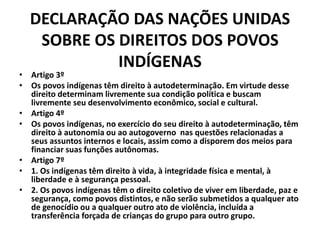 DECLARAÇÃO DAS NAÇÕES UNIDAS
SOBRE OS DIREITOS DOS POVOS
INDÍGENAS
• Artigo 3º
• Os povos indígenas têm direito à autodeterminação. Em virtude desse
direito determinam livremente sua condição política e buscam
livremente seu desenvolvimento econômico, social e cultural.
• Artigo 4º
• Os povos indígenas, no exercício do seu direito à autodeterminação, têm
direito à autonomia ou ao autogoverno nas questões relacionadas a
seus assuntos internos e locais, assim como a disporem dos meios para
financiar suas funções autônomas.
• Artigo 7º
• 1. Os indígenas têm direito à vida, à integridade física e mental, à
liberdade e à segurança pessoal.
• 2. Os povos indígenas têm o direito coletivo de viver em liberdade, paz e
segurança, como povos distintos, e não serão submetidos a qualquer ato
de genocídio ou a qualquer outro ato de violência, incluída a
transferência forçada de crianças do grupo para outro grupo.
 
