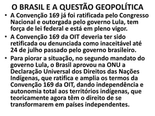 O BRASIL E A QUESTÃO GEOPOLÍTICA
• A Convenção 169 já foi ratificada pelo Congresso
Nacional e outorgada pelo governo Lula, tem
força de lei federal e está em pleno vigor.
• A Convenção 169 da OIT deveria ter sido
retificada ou denunciada como inaceitável até
24 de julho passado pelo governo brasileiro.
• Para piorar a situação, no segundo mandato do
governo Lula, o Brasil aprovou na ONU a
Declaração Universal dos Direitos das Nações
Indígenas, que ratifica e amplia os termos da
Convenção 169 da OIT, dando independência e
autonomia total aos territórios indígenas, que
teoricamente agora têm o direito de se
transformarem em países independentes.
 