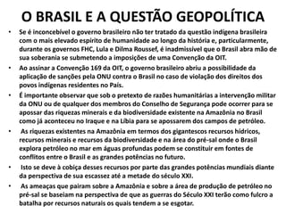 O BRASIL E A QUESTÃO GEOPOLÍTICA
• Se é inconcebível o governo brasileiro não ter tratado da questão indígena brasileira
com o mais elevado espírito de humanidade ao longo da história e, particularmente,
durante os governos FHC, Lula e Dilma Roussef, é inadmissível que o Brasil abra mão de
sua soberania se submetendo a imposições de uma Convenção da OIT.
• Ao assinar a Convenção 169 da OIT, o governo brasileiro abriu a possibilidade da
aplicação de sanções pela ONU contra o Brasil no caso de violação dos direitos dos
povos indígenas residentes no País.
• É importante observar que sob o pretexto de razões humanitárias a intervenção militar
da ONU ou de qualquer dos membros do Conselho de Segurança pode ocorrer para se
apossar das riquezas minerais e da biodiversidade existente na Amazônia no Brasil
como já aconteceu no Iraque e na Líbia para se apossarem dos campos de petróleo.
• As riquezas existentes na Amazônia em termos dos gigantescos recursos hídricos,
recursos minerais e recursos da biodiversidade e na área do pré-sal onde o Brasil
explora petróleo no mar em águas profundas podem se constituir em fontes de
conflitos entre o Brasil e as grandes potências no futuro.
• Isto se deve à cobiça desses recursos por parte das grandes potências mundiais diante
da perspectiva de sua escassez até a metade do século XXI.
• As ameaças que pairam sobre a Amazônia e sobre a área de produção de petróleo no
pré-sal se baseiam na perspectiva de que as guerras do Século XXI terão como fulcro a
batalha por recursos naturais os quais tendem a se esgotar.
 