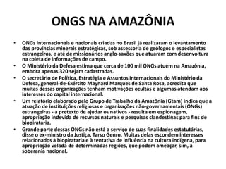 ONGS NA AMAZÔNIA
• ONGs internacionais e nacionais criadas no Brasil já realizaram o levantamento
das províncias minerais estratégicas, sob assessoria de geólogos e especialistas
estrangeiros, e até de missionários anglo-saxões que atuaram com desenvoltura
na coleta de informações de campo.
• O Ministério da Defesa estima que cerca de 100 mil ONGs atuem na Amazônia,
embora apenas 320 sejam cadastradas.
• O secretário de Política, Estratégia e Assuntos Internacionais do Ministério da
Defesa, general-de-Exército Maynard Marques de Santa Rosa, acredita que
muitas dessas organizações tenham motivações ocultas e algumas atendam aos
interesses do capital internacional.
• Um relatório elaborado pelo Grupo de Trabalho da Amazônia (Gtam) indica que a
atuação de instituições religiosas e organizações não-governamentais (ONGs)
estrangeiras - a pretexto de ajudar os nativos - resulta em espionagem,
apropriação indevida de recursos naturais e pesquisas clandestinas para fins de
biopirataria.
• Grande parte dessas ONGs não está a serviço de suas finalidades estatutárias,
disse o ex-ministro da Justiça, Tarso Genro. Muitas delas escondem interesses
relacionados à biopirataria e à tentativa de influência na cultura indígena, para
apropriação velada de determinadas regiões, que podem ameaçar, sim, a
soberania nacional.
 