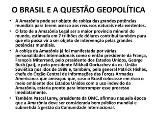 O BRASIL E A QUESTÃO GEOPOLÍTICA
• A Amazônia pode ser objeto de cobiça das grandes potências
mundiais para terem acesso aos recursos naturais nela existentes.
• O fato de a Amazônia Legal ser a maior província mineral do
mundo, estimada em 7 trilhões de dólares contribui também para
que ela possa vir a ser objeto de intervenção pelas grandes
potências mundiais.
• A cobiça da Amazônia já foi manifestada por várias
personalidades internacionais como o então presidente da França,
François Miterrand, pelo presidente dos Estados Unidos, George
Bush (pai), e pelo presidente Mikhail Gorbachev da ex- União
Soviética nos idos de 1989 e, também, pelo general Patrick Hishes,
chefe do Órgão Central de Informações das Forças Armadas
Americanas que ameaçou que, caso o Brasil colocasse em risco o
meio ambiente dos Estados Unidos com o uso indevido da
Amazônia, estaria pronto para interromper esse processo
imediatamente.
• Também Pascal Lamy, presidente da OMC, afirmou naquela época
que a Amazônia deve ser considerada bem público mundial e
submetida à gestão da Comunidade Internacional.
 