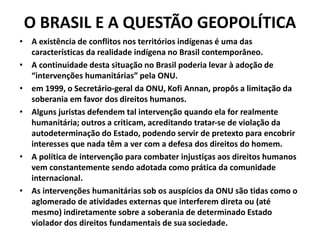 O BRASIL E A QUESTÃO GEOPOLÍTICA
• A existência de conflitos nos territórios indígenas é uma das
características da realidade indígena no Brasil contemporâneo.
• A continuidade desta situação no Brasil poderia levar à adoção de
“intervenções humanitárias” pela ONU.
• em 1999, o Secretário-geral da ONU, Kofi Annan, propôs a limitação da
soberania em favor dos direitos humanos.
• Alguns juristas defendem tal intervenção quando ela for realmente
humanitária; outros a criticam, acreditando tratar-se de violação da
autodeterminação do Estado, podendo servir de pretexto para encobrir
interesses que nada têm a ver com a defesa dos direitos do homem.
• A política de intervenção para combater injustiças aos direitos humanos
vem constantemente sendo adotada como prática da comunidade
internacional.
• As intervenções humanitárias sob os auspícios da ONU são tidas como o
aglomerado de atividades externas que interferem direta ou (até
mesmo) indiretamente sobre a soberania de determinado Estado
violador dos direitos fundamentais de sua sociedade.
 