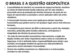 O BRASIL E A QUESTÃO GEOPOLÍTICA
• A possibilidade de interferir no comando do espaço territorial, marítimo
ou aéreo de determinado Estado soberano, por ter este violado o
presumido senso de proteção dos direitos humanos, faz parte de um
leque de repreensões ou punições a serem aplicadas sobre tais entes
violadores.
• A intervenção funciona como uma opção para extirpar injustiças
humanitárias que podem ocorrer em qualquer lugar sob os mais diversos
formatos.
• A competência para intervir da ONU se demonstra a partir das violações
concretas, praticadas pelos Estados soberanos, contrapostas à
integridade dos direitos da pessoa humana.
• Em sede de intervenções humanitárias internacionais, o órgão das
Nações Unidas com maior importância sobre o tema é o Conselho de
Segurança. A ele é atribuída toda a responsabilidade para atingir a paz
mundial, encarregado também de aprovar (ou não) providências
repressivas contra atentados à humanidade.
• Dentre tais medidas encontram-se a diplomacia e as intervenções,
armadas ou não armadas.
 