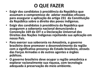 O QUE FAZER
• Exigir dos candidatos à presidência da República que
assumam o compromisso de adotar medidas eficazes
para assegurar a aplicação do artigo 231 da Constituição
da República sobre o direito dos povos indígenas.
• Exigir dos candidatos à presidência da República que
assegurem a soberania nacional denunciando a
Convenção 169 da OIT e a Declaração Universal dos
Direitos das Nações Indígenas rejeitando sua aplicação em
nosso País.
• Para exercer sua soberania na Amazônia, o governo
brasileiro deve promover o desenvolvimento da região
com a significativa presença do Estado brasileiro, através
das Forças Armadas e de outros agentes e órgãos
públicos.
• O governo brasileiro deve ocupar a região amazônica e
explorar racionalmente sua riqueza, com tecnologia
adequada à preservação do meio ambiente.
 