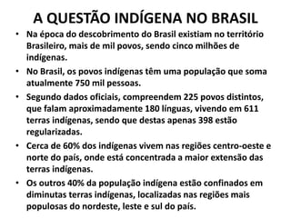 A QUESTÃO INDÍGENA NO BRASIL
• Na época do descobrimento do Brasil existiam no território
Brasileiro, mais de mil povos, sendo cinco milhões de
indígenas.
• No Brasil, os povos indígenas têm uma população que soma
atualmente 750 mil pessoas.
• Segundo dados oficiais, compreendem 225 povos distintos,
que falam aproximadamente 180 línguas, vivendo em 611
terras indígenas, sendo que destas apenas 398 estão
regularizadas.
• Cerca de 60% dos indígenas vivem nas regiões centro-oeste e
norte do país, onde está concentrada a maior extensão das
terras indígenas.
• Os outros 40% da população indígena estão confinados em
diminutas terras indígenas, localizadas nas regiões mais
populosas do nordeste, leste e sul do país.
 