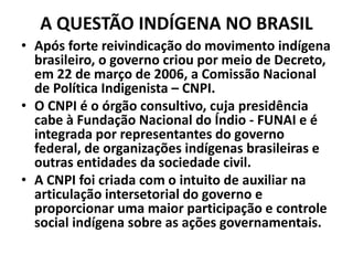 A QUESTÃO INDÍGENA NO BRASIL
• Após forte reivindicação do movimento indígena
brasileiro, o governo criou por meio de Decreto,
em 22 de março de 2006, a Comissão Nacional
de Política Indigenista – CNPI.
• O CNPI é o órgão consultivo, cuja presidência
cabe à Fundação Nacional do Índio - FUNAI e é
integrada por representantes do governo
federal, de organizações indígenas brasileiras e
outras entidades da sociedade civil.
• A CNPI foi criada com o intuito de auxiliar na
articulação intersetorial do governo e
proporcionar uma maior participação e controle
social indígena sobre as ações governamentais.
 