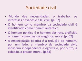 Sociedade civil
• Mundo das necessidades, o trabalho, os
interesses privados e a lei civil. (p. 62)
• O homem como membro da sociedade civil é
identificado como homem autêntico
• O homem político é o homem abstrato, artificial,
o homem como pessoa alegórica, moral (p. 62)
• A emancipação política é a redução do homem,
por um lado, a membro da sociedade civil,
indivíduo independente e egoísta e, por outro, a
cidadão, a pessoa moral. (p.63)
 